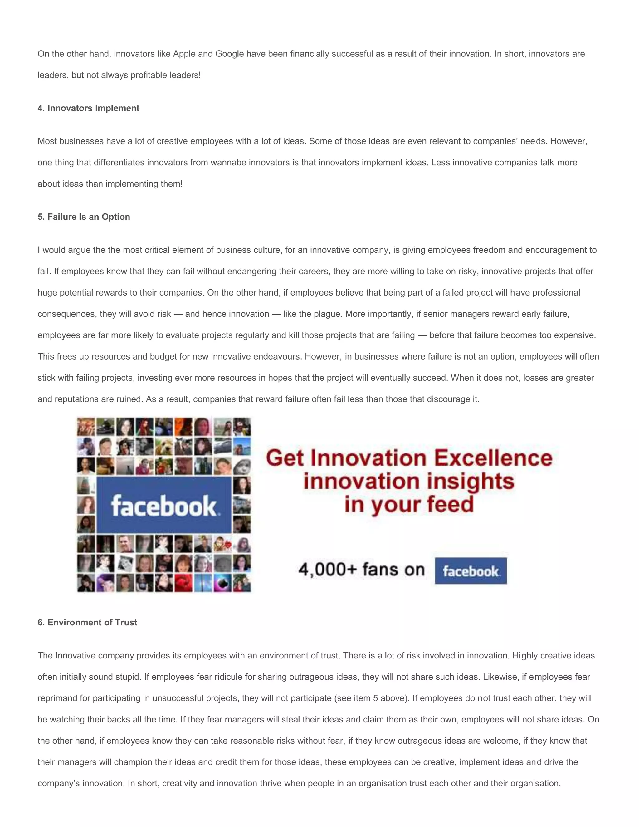 On the other hand, innovators like Apple and Google have been financially successful as a result of their innovation. In short, innovators are

leaders, but not always profitable leaders!


4. Innovators Implement


Most businesses have a lot of creative employees with a lot of ideas. Some of those ideas are even relevant to companies’ needs. However,

one thing that differentiates innovators from wannabe innovators is that innovators implement ideas. Less innovative companies talk more

about ideas than implementing them!


5. Failure Is an Option


I would argue the the most critical element of business culture, for an innovative company, is giving employees freedom and encouragement to

fail. If employees know that they can fail without endangering their careers, they are more willing to take on risky, innovative projects that offer

huge potential rewards to their companies. On the other hand, if employees believe that being part of a failed project will have professional

consequences, they will avoid risk — and hence innovation — like the plague. More importantly, if senior managers reward early failure,

employees are far more likely to evaluate projects regularly and kill those projects that are failing — before that failure becomes too expensive.

This frees up resources and budget for new innovative endeavours. However, in businesses where failure is not an option, employees will often

stick with failing projects, investing ever more resources in hopes that the project will eventually succeed. When it does not, losses are greater

and reputations are ruined. As a result, companies that reward failure often fail less than those that discourage it.




6. Environment of Trust


The Innovative company provides its employees with an environment of trust. There is a lot of risk involved in innovation. Highly creative ideas

often initially sound stupid. If employees fear ridicule for sharing outrageous ideas, they will not share such ideas. Likewise, if employees fear

reprimand for participating in unsuccessful projects, they will not participate (see item 5 above). If employees do not trust each other, they will

be watching their backs all the time. If they fear managers will steal their ideas and claim them as their own, employees will not share ideas. On

the other hand, if employees know they can take reasonable risks without fear, if they know outrageous ideas are welcome, if they know that

their managers will champion their ideas and credit them for those ideas, these employees can be creative, implement ideas and drive the

company’s innovation. In short, creativity and innovation thrive when people in an organisation trust each other and their organisation.
 