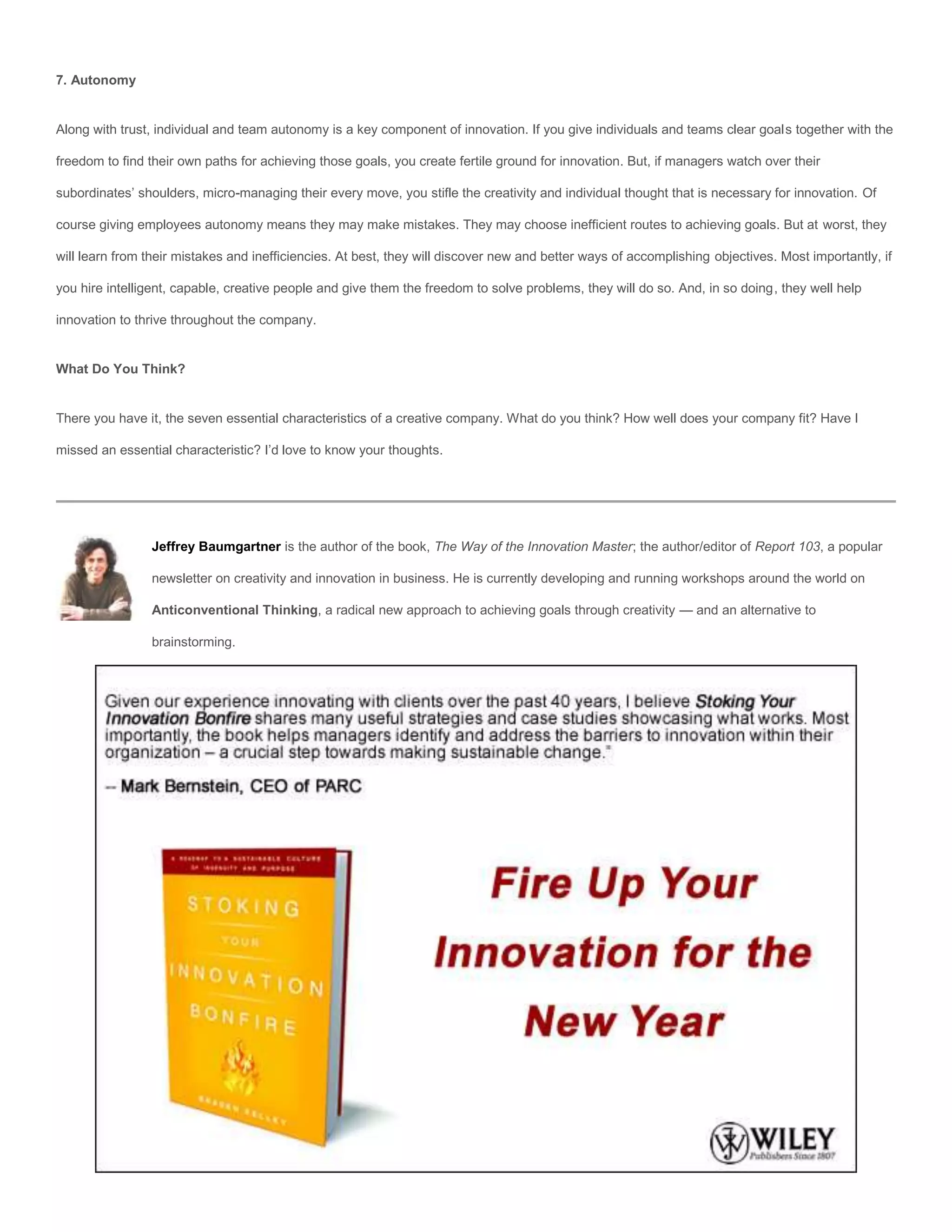 7. Autonomy


Along with trust, individual and team autonomy is a key component of innovation. If you give individuals and teams clear goals together with the

freedom to find their own paths for achieving those goals, you create fertile ground for innovation. But, if managers watch over their

subordinates’ shoulders, micro-managing their every move, you stifle the creativity and individual thought that is necessary for innovation. Of

course giving employees autonomy means they may make mistakes. They may choose inefficient routes to achieving goals. But at worst, they

will learn from their mistakes and inefficiencies. At best, they will discover new and better ways of accomplishing objectives. Most importantly, if

you hire intelligent, capable, creative people and give them the freedom to solve problems, they will do so. And, in so doing, they well help

innovation to thrive throughout the company.


What Do You Think?


There you have it, the seven essential characteristics of a creative company. What do you think? How well does your company fit? Have I

missed an essential characteristic? I’d love to know your thoughts.




                Jeffrey Baumgartner is the author of the book, The Way of the Innovation Master; the author/editor of Report 103, a popular

                newsletter on creativity and innovation in business. He is currently developing and running workshops around the world on

                Anticonventional Thinking, a radical new approach to achieving goals through creativity — and an alternative to

                brainstorming.
 