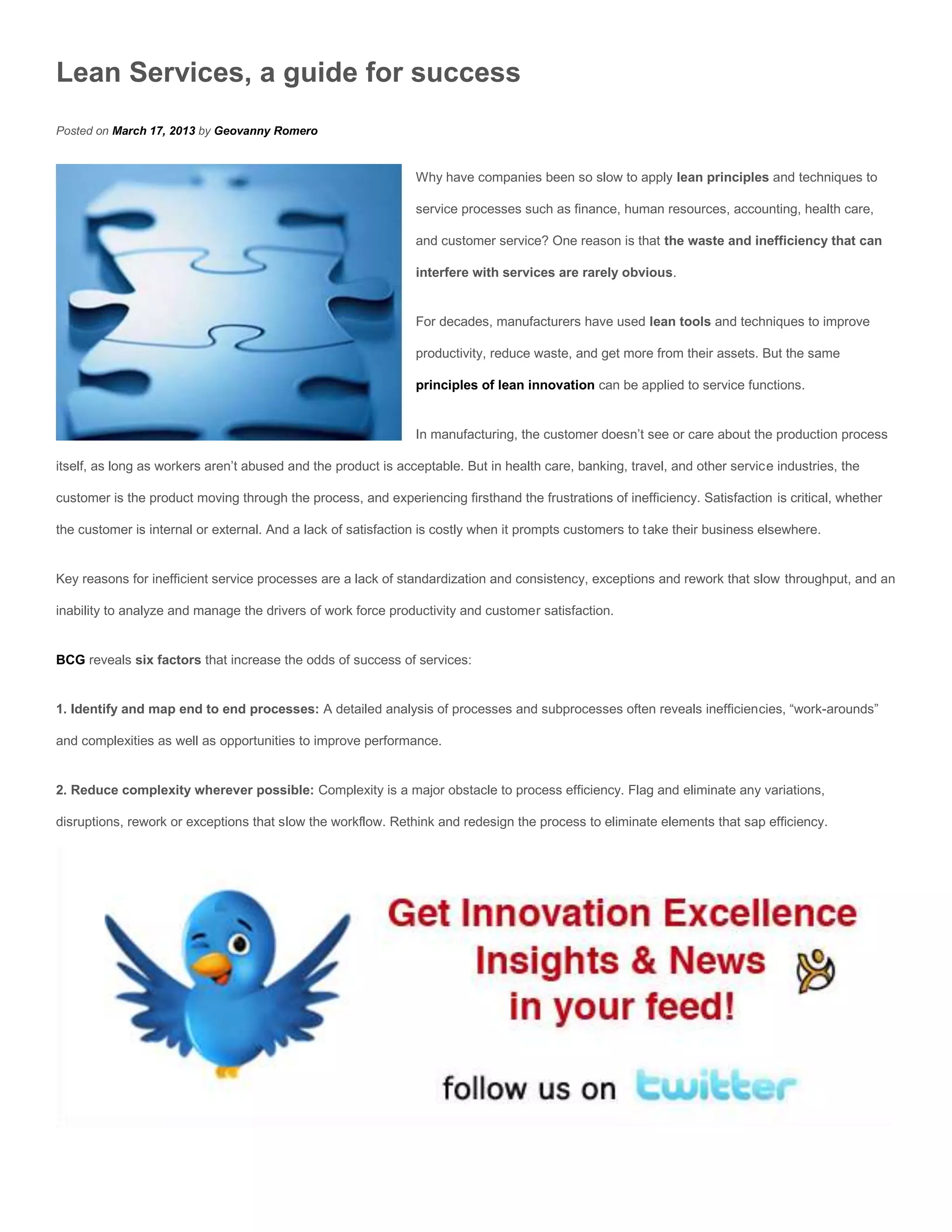 Lean Services, a guide for success
Posted on March 17, 2013 by Geovanny Romero


                                                               Why have companies been so slow to apply lean principles and techniques to

                                                               service processes such as finance, human resources, accounting, health care,

                                                               and customer service? One reason is that the waste and inefficiency that can

                                                               interfere with services are rarely obvious.


                                                               For decades, manufacturers have used lean tools and techniques to improve

                                                               productivity, reduce waste, and get more from their assets. But the same

                                                               principles of lean innovation can be applied to service functions.


                                                               In manufacturing, the customer doesn’t see or care about the production process

itself, as long as workers aren’t abused and the product is acceptable. But in health care, banking, travel, and other service industries, the

customer is the product moving through the process, and experiencing firsthand the frustrations of inefficiency. Satisfaction is critical, whether

the customer is internal or external. And a lack of satisfaction is costly when it prompts customers to take their business elsewhere.


Key reasons for inefficient service processes are a lack of standardization and consistency, exceptions and rework that slow throughput, and an

inability to analyze and manage the drivers of work force productivity and customer satisfaction.


BCG reveals six factors that increase the odds of success of services:


1. Identify and map end to end processes: A detailed analysis of processes and subprocesses often reveals inefficiencies, “work-arounds”

and complexities as well as opportunities to improve performance.


2. Reduce complexity wherever possible: Complexity is a major obstacle to process efficiency. Flag and eliminate any variations,

disruptions, rework or exceptions that slow the workflow. Rethink and redesign the process to eliminate elements that sap efficiency.
 