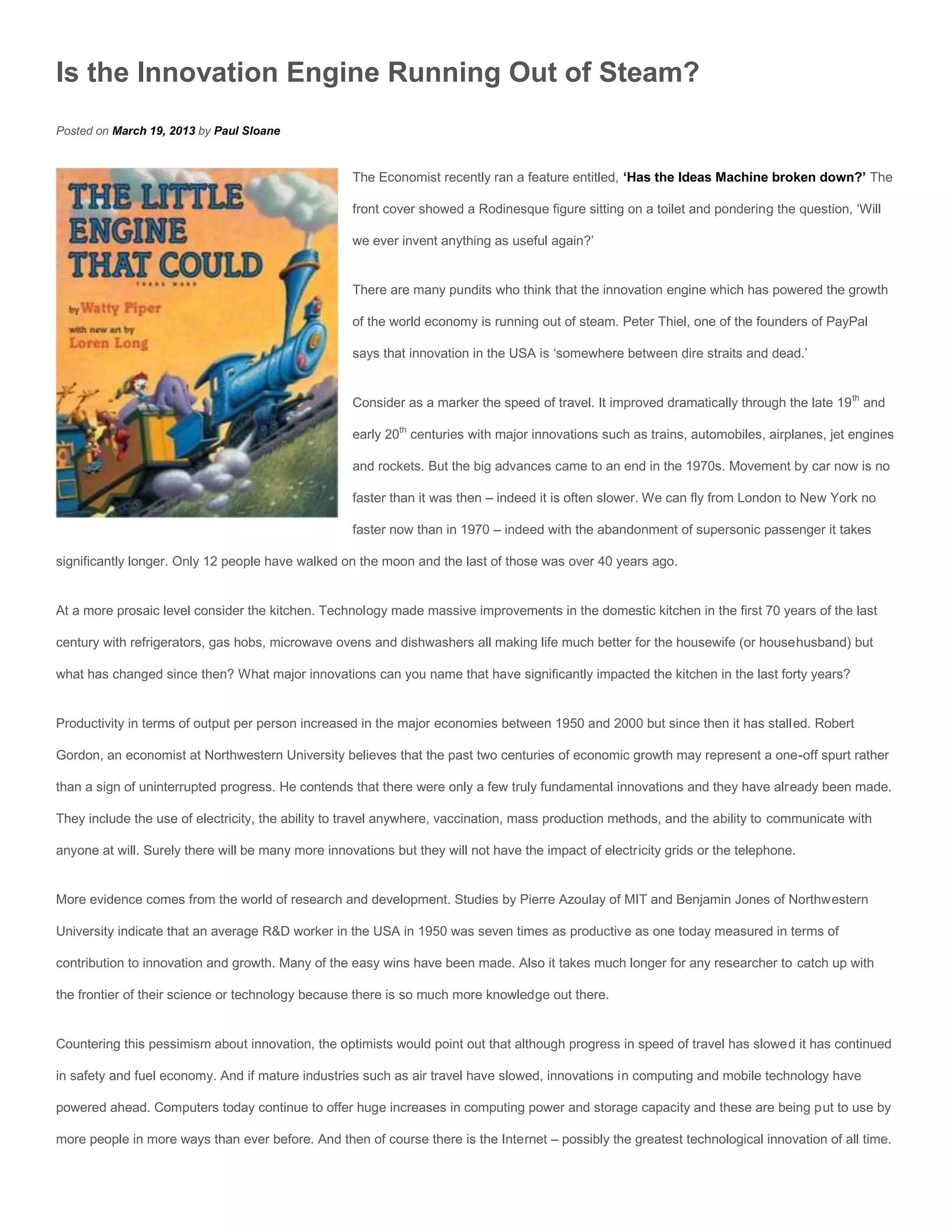 Is the Innovation Engine Running Out of Steam?
Posted on March 19, 2013 by Paul Sloane


                                                    The Economist recently ran a feature entitled, ‘Has the Ideas Machine broken down?’ The

                                                    front cover showed a Rodinesque figure sitting on a toilet and pondering the question, ‘Will

                                                    we ever invent anything as useful again?’


                                                    There are many pundits who think that the innovation engine which has powered the growth

                                                    of the world economy is running out of steam. Peter Thiel, one of the founders of PayPal

                                                    says that innovation in the USA is ‘somewhere between dire straits and dead.’


                                                    Consider as a marker the speed of travel. It improved dramatically through the late 19 th and

                                                    early 20th centuries with major innovations such as trains, automobiles, airplanes, jet engines

                                                    and rockets. But the big advances came to an end in the 1970s. Movement by car now is no

                                                    faster than it was then – indeed it is often slower. We can fly from London to New York no

                                                    faster now than in 1970 – indeed with the abandonment of supersonic passenger it takes

significantly longer. Only 12 people have walked on the moon and the last of those was over 40 years ago.


At a more prosaic level consider the kitchen. Technology made massive improvements in the domestic kitchen in the first 70 years of the last

century with refrigerators, gas hobs, microwave ovens and dishwashers all making life much better for the housewife (or househusband) but

what has changed since then? What major innovations can you name that have significantly impacted the kitchen in the last forty years?


Productivity in terms of output per person increased in the major economies between 1950 and 2000 but since then it has stalled. Robert

Gordon, an economist at Northwestern University believes that the past two centuries of economic growth may represent a one-off spurt rather

than a sign of uninterrupted progress. He contends that there were only a few truly fundamental innovations and they have already been made.

They include the use of electricity, the ability to travel anywhere, vaccination, mass production methods, and the ability to communicate with

anyone at will. Surely there will be many more innovations but they will not have the impact of electricity grids or the telephone.


More evidence comes from the world of research and development. Studies by Pierre Azoulay of MIT and Benjamin Jones of Northwestern

University indicate that an average R&D worker in the USA in 1950 was seven times as productive as one today measured in terms of

contribution to innovation and growth. Many of the easy wins have been made. Also it takes much longer for any researcher to catch up with

the frontier of their science or technology because there is so much more knowledge out there.


Countering this pessimism about innovation, the optimists would point out that although progress in speed of travel has slowed it has continued

in safety and fuel economy. And if mature industries such as air travel have slowed, innovations in computing and mobile technology have

powered ahead. Computers today continue to offer huge increases in computing power and storage capacity and these are being put to use by

more people in more ways than ever before. And then of course there is the Internet – possibly the greatest technological innovation of all time.
 
