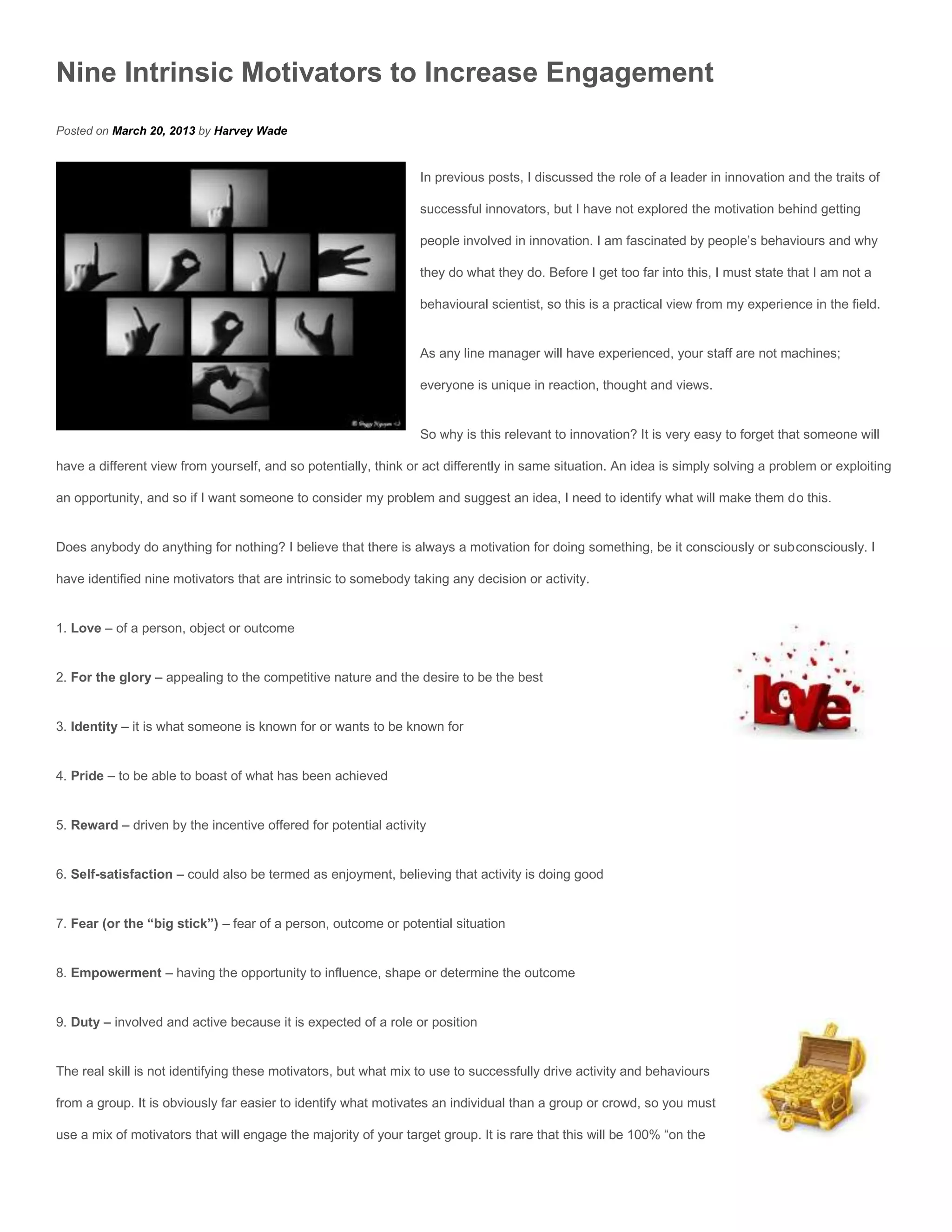 Nine Intrinsic Motivators to Increase Engagement
Posted on March 20, 2013 by Harvey Wade


                                                                 In previous posts, I discussed the role of a leader in innovation and the traits of

                                                                 successful innovators, but I have not explored the motivation behind getting

                                                                 people involved in innovation. I am fascinated by people’s behaviours and why

                                                                 they do what they do. Before I get too far into this, I must state that I am not a

                                                                 behavioural scientist, so this is a practical view from my experience in the field.


                                                                 As any line manager will have experienced, your staff are not machines;

                                                                 everyone is unique in reaction, thought and views.


                                                                 So why is this relevant to innovation? It is very easy to forget that someone will

have a different view from yourself, and so potentially, think or act differently in same situation. An idea is simply solving a problem or exploiting

an opportunity, and so if I want someone to consider my problem and suggest an idea, I need to identify what will make them do this.


Does anybody do anything for nothing? I believe that there is always a motivation for doing something, be it consciously or subconsciously. I

have identified nine motivators that are intrinsic to somebody taking any decision or activity.


1. Love – of a person, object or outcome


2. For the glory – appealing to the competitive nature and the desire to be the best


3. Identity – it is what someone is known for or wants to be known for


4. Pride – to be able to boast of what has been achieved


5. Reward – driven by the incentive offered for potential activity


6. Self-satisfaction – could also be termed as enjoyment, believing that activity is doing good


7. Fear (or the “big stick”) – fear of a person, outcome or potential situation


8. Empowerment – having the opportunity to influence, shape or determine the outcome


9. Duty – involved and active because it is expected of a role or position


The real skill is not identifying these motivators, but what mix to use to successfully drive activity and behaviours

from a group. It is obviously far easier to identify what motivates an individual than a group or crowd, so you must

use a mix of motivators that will engage the majority of your target group. It is rare that this will be 100% “on the
 