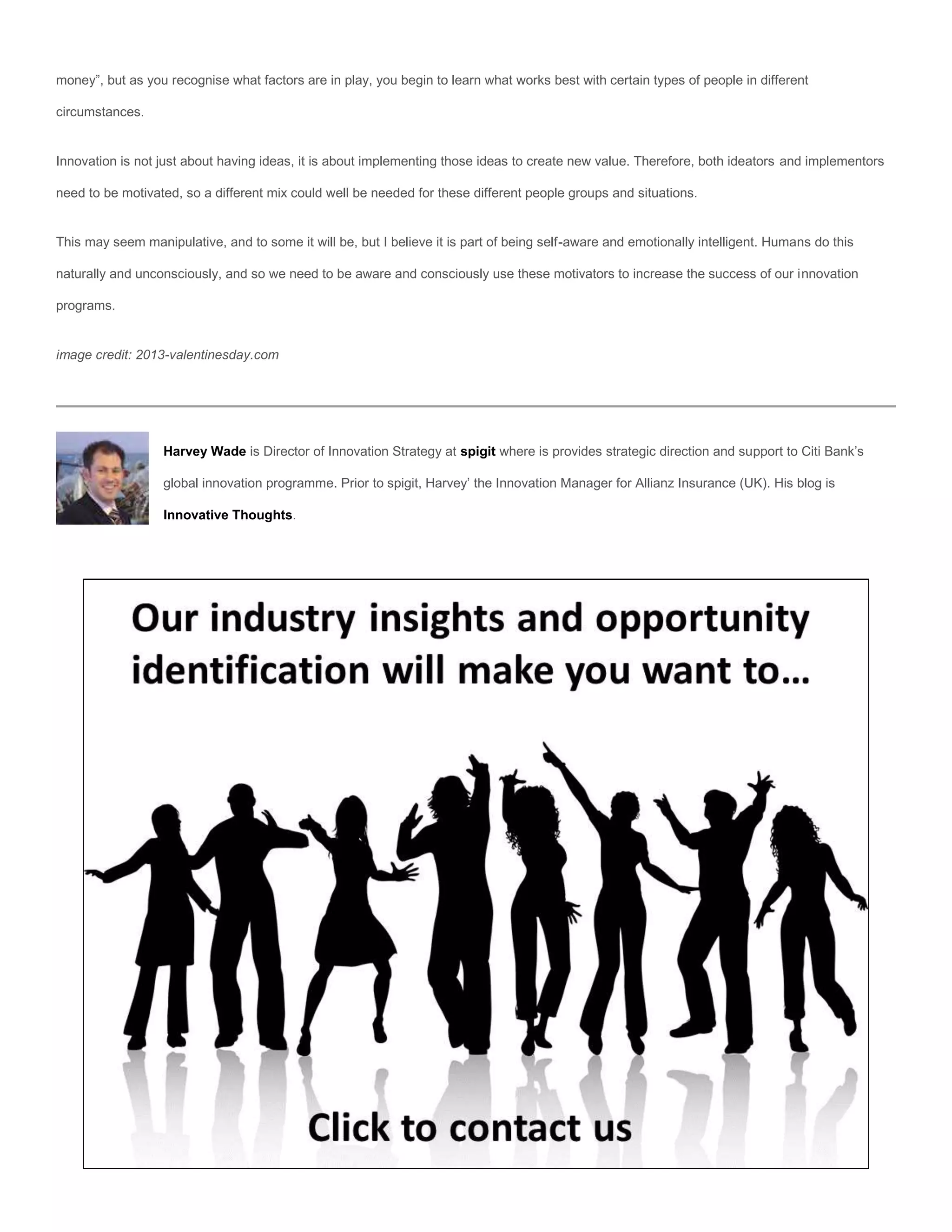 money”, but as you recognise what factors are in play, you begin to learn what works best with certain types of people in different

circumstances.


Innovation is not just about having ideas, it is about implementing those ideas to create new value. Therefore, both ideators and implementors

need to be motivated, so a different mix could well be needed for these different people groups and situations.


This may seem manipulative, and to some it will be, but I believe it is part of being self-aware and emotionally intelligent. Humans do this

naturally and unconsciously, and so we need to be aware and consciously use these motivators to increase the success of our innovation

programs.


image credit: 2013-valentinesday.com




                  Harvey Wade is Director of Innovation Strategy at spigit where is provides strategic direction and support to Citi Bank’s

                  global innovation programme. Prior to spigit, Harvey’ the Innovation Manager for Allianz Insurance (UK). His blog is

                  Innovative Thoughts.
 