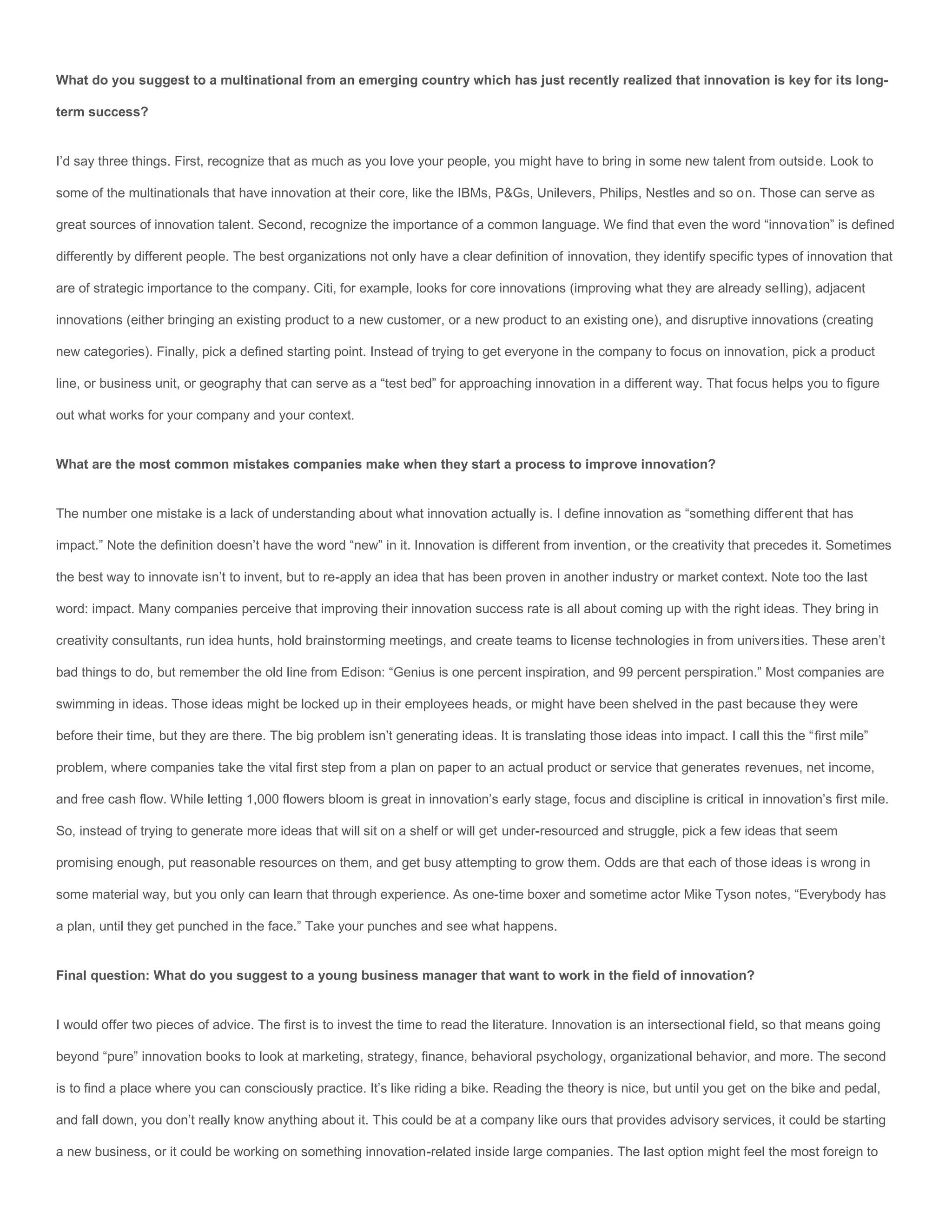 What do you suggest to a multinational from an emerging country which has just recently realized that innovation is key for its long-

term success?


I’d say three things. First, recognize that as much as you love your people, you might have to bring in some new talent from outside. Look to

some of the multinationals that have innovation at their core, like the IBMs, P&Gs, Unilevers, Philips, Nestles and so on. Those can serve as

great sources of innovation talent. Second, recognize the importance of a common language. We find that even the word “innovation” is defined

differently by different people. The best organizations not only have a clear definition of innovation, they identify specific types of innovation that

are of strategic importance to the company. Citi, for example, looks for core innovations (improving what they are already selling), adjacent

innovations (either bringing an existing product to a new customer, or a new product to an existing one), and disruptive innovations (creating

new categories). Finally, pick a defined starting point. Instead of trying to get everyone in the company to focus on innovation, pick a product

line, or business unit, or geography that can serve as a “test bed” for approaching innovation in a different way. That focus helps you to figure

out what works for your company and your context.


What are the most common mistakes companies make when they start a process to improve innovation?


The number one mistake is a lack of understanding about what innovation actually is. I define innovation as “something different that has

impact.” Note the definition doesn’t have the word “new” in it. Innovation is different from invention, or the creativity that precedes it. Sometimes

the best way to innovate isn’t to invent, but to re-apply an idea that has been proven in another industry or market context. Note too the last

word: impact. Many companies perceive that improving their innovation success rate is all about coming up with the right ideas. They bring in

creativity consultants, run idea hunts, hold brainstorming meetings, and create teams to license technologies in from universities. These aren’t

bad things to do, but remember the old line from Edison: “Genius is one percent inspiration, and 99 percent perspiration.” Most companies are

swimming in ideas. Those ideas might be locked up in their employees heads, or might have been shelved in the past because they were

before their time, but they are there. The big problem isn’t generating ideas. It is translating those ideas into impact. I call this the “first mile”

problem, where companies take the vital first step from a plan on paper to an actual product or service that generates revenues, net income,

and free cash flow. While letting 1,000 flowers bloom is great in innovation’s early stage, focus and discipline is critical in innovation’s first mile.

So, instead of trying to generate more ideas that will sit on a shelf or will get under-resourced and struggle, pick a few ideas that seem

promising enough, put reasonable resources on them, and get busy attempting to grow them. Odds are that each of those ideas is wrong in

some material way, but you only can learn that through experience. As one-time boxer and sometime actor Mike Tyson notes, “Everybody has

a plan, until they get punched in the face.” Take your punches and see what happens.


Final question: What do you suggest to a young business manager that want to work in the field of innovation?


I would offer two pieces of advice. The first is to invest the time to read the literature. Innovation is an intersectional field, so that means going

beyond “pure” innovation books to look at marketing, strategy, finance, behavioral psychology, organizational behavior, and more. The second

is to find a place where you can consciously practice. It’s like riding a bike. Reading the theory is nice, but until you get on the bike and pedal,

and fall down, you don’t really know anything about it. This could be at a company like ours that provides advisory services, it could be starting

a new business, or it could be working on something innovation-related inside large companies. The last option might feel the most foreign to
 