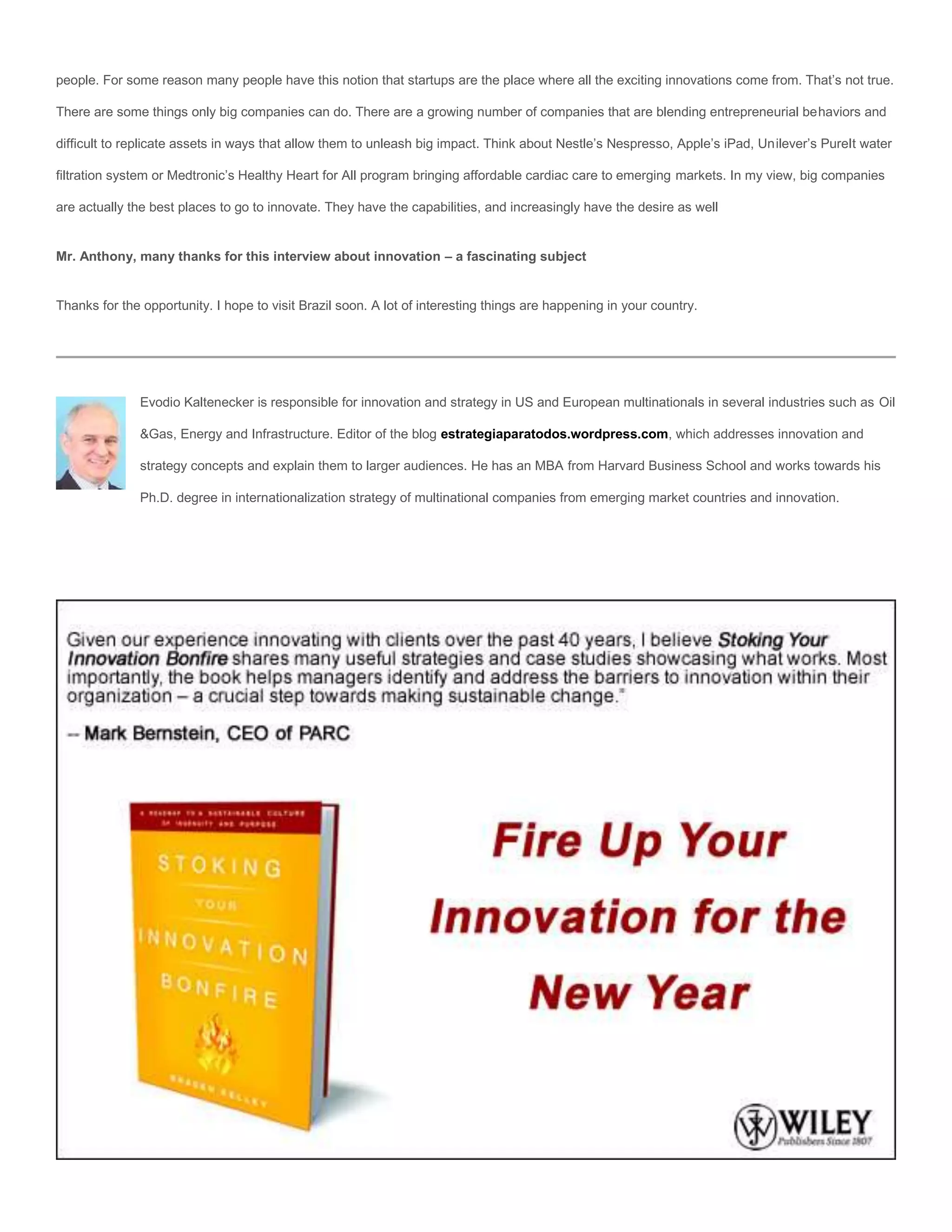 people. For some reason many people have this notion that startups are the place where all the exciting innovations come from. That’s not true.

There are some things only big companies can do. There are a growing number of companies that are blending entrepreneurial behaviors and

difficult to replicate assets in ways that allow them to unleash big impact. Think about Nestle’s Nespresso, Apple’s iPad, Unilever’s PureIt water

filtration system or Medtronic’s Healthy Heart for All program bringing affordable cardiac care to emerging markets. In my view, big companies

are actually the best places to go to innovate. They have the capabilities, and increasingly have the desire as well


Mr. Anthony, many thanks for this interview about innovation – a fascinating subject


Thanks for the opportunity. I hope to visit Brazil soon. A lot of interesting things are happening in your country.




               Evodio Kaltenecker is responsible for innovation and strategy in US and European multinationals in several industries such as Oil

               &Gas, Energy and Infrastructure. Editor of the blog estrategiaparatodos.wordpress.com, which addresses innovation and

               strategy concepts and explain them to larger audiences. He has an MBA from Harvard Business School and works towards his

               Ph.D. degree in internationalization strategy of multinational companies from emerging market countries and innovation.
 