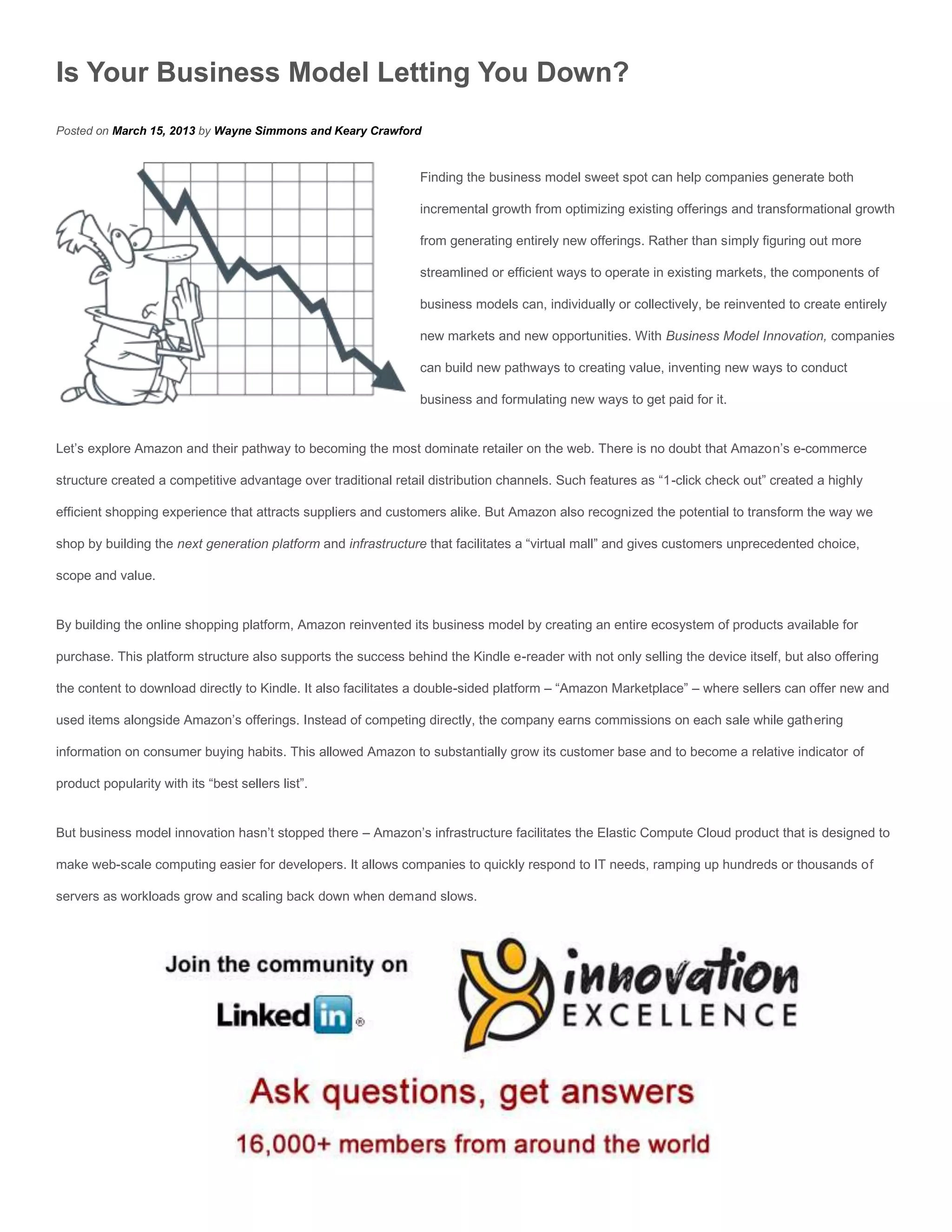 Is Your Business Model Letting You Down?
Posted on March 15, 2013 by Wayne Simmons and Keary Crawford


                                                                Finding the business model sweet spot can help companies generate both

                                                                incremental growth from optimizing existing offerings and transformational growth

                                                                from generating entirely new offerings. Rather than simply figuring out more

                                                                streamlined or efficient ways to operate in existing markets, the components of

                                                                business models can, individually or collectively, be reinvented to create entirely

                                                                new markets and new opportunities. With Business Model Innovation, companies

                                                                can build new pathways to creating value, inventing new ways to conduct

                                                                business and formulating new ways to get paid for it.


Let’s explore Amazon and their pathway to becoming the most dominate retailer on the web. There is no doubt that Amazon’s e-commerce

structure created a competitive advantage over traditional retail distribution channels. Such features as “1-click check out” created a highly

efficient shopping experience that attracts suppliers and customers alike. But Amazon also recognized the potential to transform the way we

shop by building the next generation platform and infrastructure that facilitates a “virtual mall” and gives customers unprecedented choice,

scope and value.


By building the online shopping platform, Amazon reinvented its business model by creating an entire ecosystem of products available for

purchase. This platform structure also supports the success behind the Kindle e-reader with not only selling the device itself, but also offering

the content to download directly to Kindle. It also facilitates a double-sided platform – “Amazon Marketplace” – where sellers can offer new and

used items alongside Amazon’s offerings. Instead of competing directly, the company earns commissions on each sale while gathering

information on consumer buying habits. This allowed Amazon to substantially grow its customer base and to become a relative indicator of

product popularity with its “best sellers list”.


But business model innovation hasn’t stopped there – Amazon’s infrastructure facilitates the Elastic Compute Cloud product that is designed to

make web-scale computing easier for developers. It allows companies to quickly respond to IT needs, ramping up hundreds or thousands of

servers as workloads grow and scaling back down when demand slows.
 