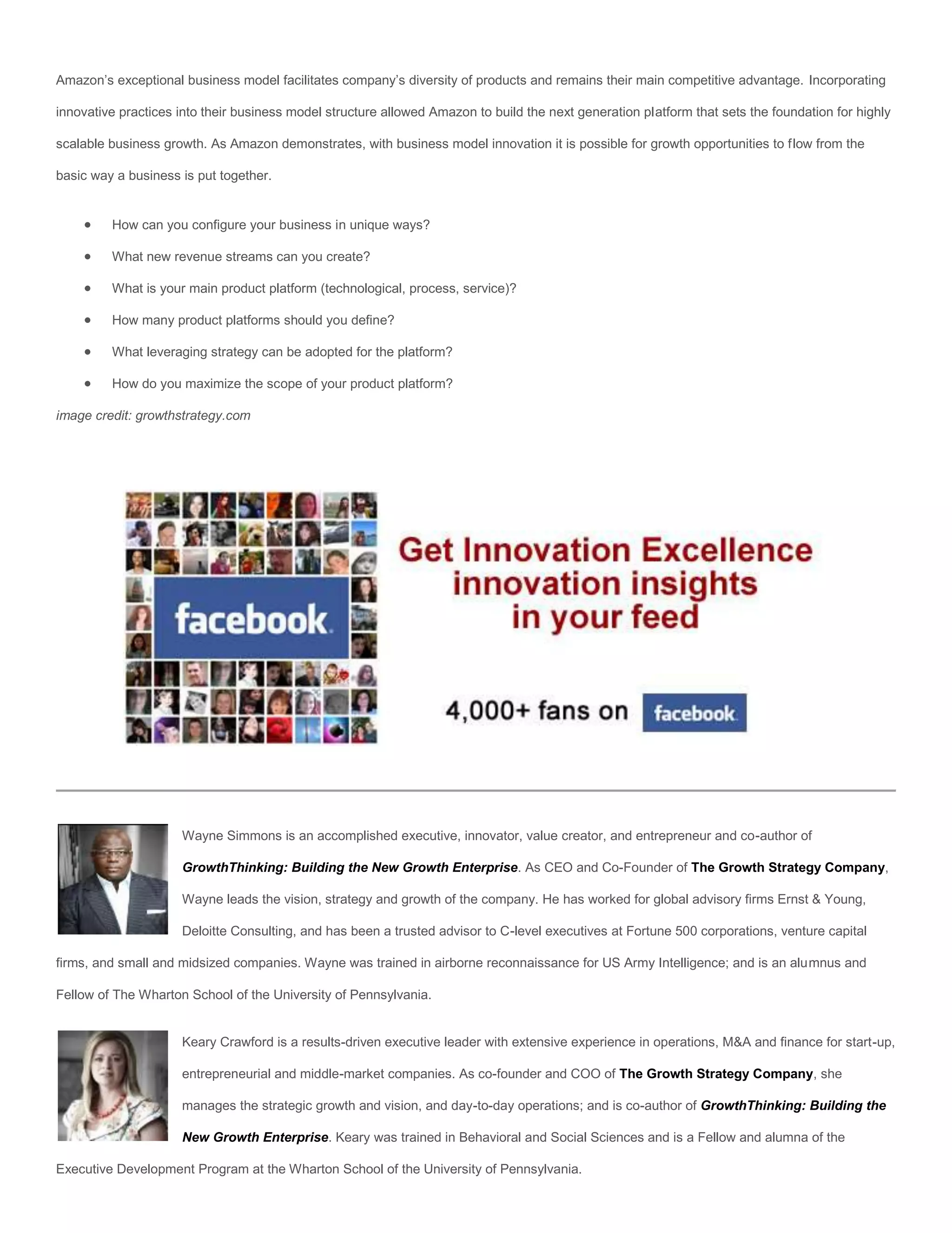 Amazon’s exceptional business model facilitates company’s diversity of products and remains their main competitive advantage. Incorporating

innovative practices into their business model structure allowed Amazon to build the next generation platform that sets the foundation for highly

scalable business growth. As Amazon demonstrates, with business model innovation it is possible for growth opportunities to flow from the

basic way a business is put together.


        How can you configure your business in unique ways?

        What new revenue streams can you create?

        What is your main product platform (technological, process, service)?

        How many product platforms should you define?

        What leveraging strategy can be adopted for the platform?

        How do you maximize the scope of your product platform?

image credit: growthstrategy.com




                     Wayne Simmons is an accomplished executive, innovator, value creator, and entrepreneur and co-author of

                     GrowthThinking: Building the New Growth Enterprise. As CEO and Co-Founder of The Growth Strategy Company,

                     Wayne leads the vision, strategy and growth of the company. He has worked for global advisory firms Ernst & Young,

                     Deloitte Consulting, and has been a trusted advisor to C-level executives at Fortune 500 corporations, venture capital

firms, and small and midsized companies. Wayne was trained in airborne reconnaissance for US Army Intelligence; and is an alumnus and

Fellow of The Wharton School of the University of Pennsylvania.


                     Keary Crawford is a results-driven executive leader with extensive experience in operations, M&A and finance for start-up,

                     entrepreneurial and middle-market companies. As co-founder and COO of The Growth Strategy Company, she

                     manages the strategic growth and vision, and day-to-day operations; and is co-author of GrowthThinking: Building the

                     New Growth Enterprise. Keary was trained in Behavioral and Social Sciences and is a Fellow and alumna of the

Executive Development Program at the Wharton School of the University of Pennsylvania.
 