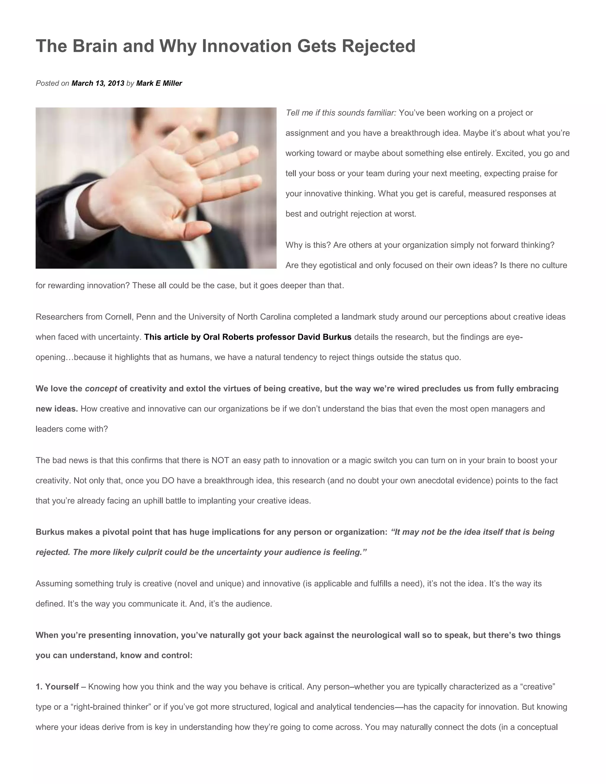 The Brain and Why Innovation Gets Rejected
Posted on March 13, 2013 by Mark E Miller


                                                                      Tell me if this sounds familiar: You’ve been working on a project or

                                                                      assignment and you have a breakthrough idea. Maybe it’s about what you’re

                                                                      working toward or maybe about something else entirely. Excited, you go and

                                                                      tell your boss or your team during your next meeting, expecting praise for

                                                                      your innovative thinking. What you get is careful, measured responses at

                                                                      best and outright rejection at worst.


                                                                      Why is this? Are others at your organization simply not forward thinking?

                                                                      Are they egotistical and only focused on their own ideas? Is there no culture

for rewarding innovation? These all could be the case, but it goes deeper than that.


Researchers from Cornell, Penn and the University of North Carolina completed a landmark study around our perceptions about creative ideas

when faced with uncertainty. This article by Oral Roberts professor David Burkus details the research, but the findings are eye-

opening…because it highlights that as humans, we have a natural tendency to reject things outside the status quo.


We love the concept of creativity and extol the virtues of being creative, but the way we’re wired precludes us from fully embracing

new ideas. How creative and innovative can our organizations be if we don’t understand the bias that even the most open managers and

leaders come with?


The bad news is that this confirms that there is NOT an easy path to innovation or a magic switch you can turn on in your brain to boost your

creativity. Not only that, once you DO have a breakthrough idea, this research (and no doubt your own anecdotal evidence) points to the fact

that you’re already facing an uphill battle to implanting your creative ideas.


Burkus makes a pivotal point that has huge implications for any person or organization: “It may not be the idea itself that is being

rejected. The more likely culprit could be the uncertainty your audience is feeling.”


Assuming something truly is creative (novel and unique) and innovative (is applicable and fulfills a need), it’s not the idea. It’s the way its

defined. It’s the way you communicate it. And, it’s the audience.


When you’re presenting innovation, you’ve naturally got your back against the neurological wall so to speak, but there’s two things

you can understand, know and control:


1. Yourself – Knowing how you think and the way you behave is critical. Any person–whether you are typically characterized as a “creative”

type or a “right-brained thinker” or if you’ve got more structured, logical and analytical tendencies—has the capacity for innovation. But knowing

where your ideas derive from is key in understanding how they’re going to come across. You may naturally connect the dots (in a conceptual
 