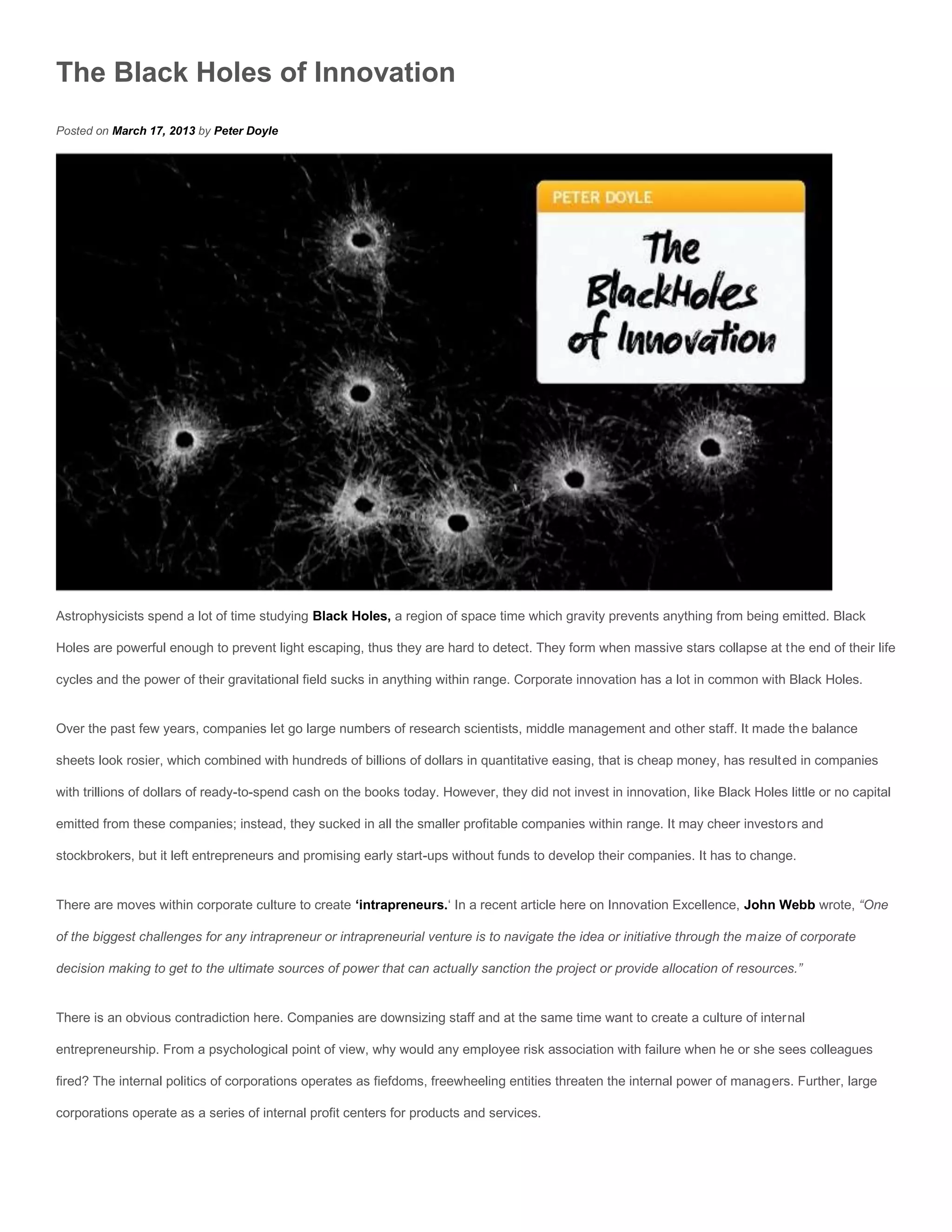 The Black Holes of Innovation
Posted on March 17, 2013 by Peter Doyle




Astrophysicists spend a lot of time studying Black Holes, a region of space time which gravity prevents anything from being emitted. Black

Holes are powerful enough to prevent light escaping, thus they are hard to detect. They form when massive stars collapse at the end of their life

cycles and the power of their gravitational field sucks in anything within range. Corporate innovation has a lot in common with Black Holes.


Over the past few years, companies let go large numbers of research scientists, middle management and other staff. It made the balance

sheets look rosier, which combined with hundreds of billions of dollars in quantitative easing, that is cheap money, has resulted in companies

with trillions of dollars of ready-to-spend cash on the books today. However, they did not invest in innovation, like Black Holes little or no capital

emitted from these companies; instead, they sucked in all the smaller profitable companies within range. It may cheer investors and

stockbrokers, but it left entrepreneurs and promising early start-ups without funds to develop their companies. It has to change.


There are moves within corporate culture to create ‘intrapreneurs.‘ In a recent article here on Innovation Excellence, John Webb wrote, “One

of the biggest challenges for any intrapreneur or intrapreneurial venture is to navigate the idea or initiative through the maize of corporate

decision making to get to the ultimate sources of power that can actually sanction the project or provide allocation of resources.”


There is an obvious contradiction here. Companies are downsizing staff and at the same time want to create a culture of internal

entrepreneurship. From a psychological point of view, why would any employee risk association with failure when he or she sees colleagues

fired? The internal politics of corporations operates as fiefdoms, freewheeling entities threaten the internal power of managers. Further, large

corporations operate as a series of internal profit centers for products and services.
 