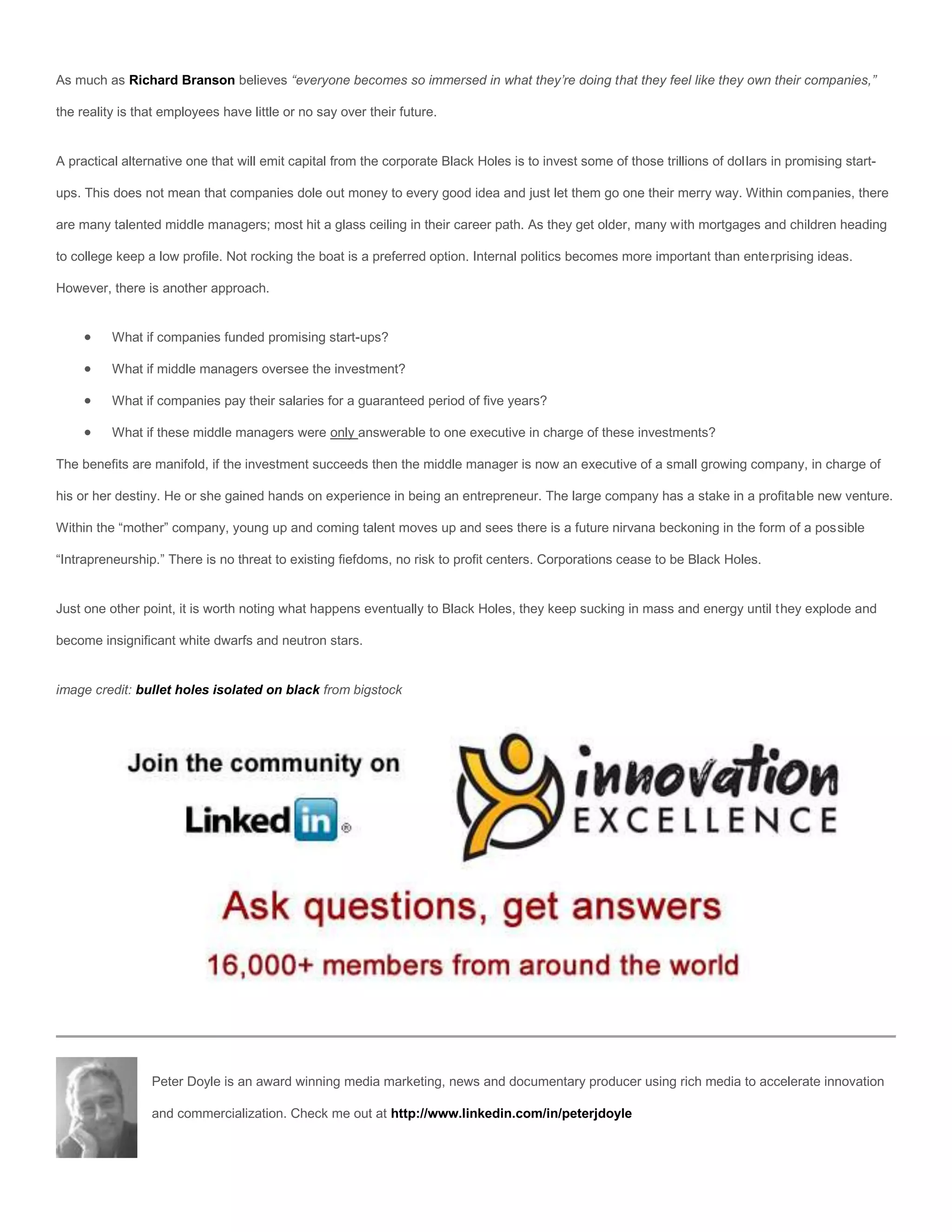 As much as Richard Branson believes “everyone becomes so immersed in what they’re doing that they feel like they own their companies,”

the reality is that employees have little or no say over their future.


A practical alternative one that will emit capital from the corporate Black Holes is to invest some of those trillions of dollars in promising start-

ups. This does not mean that companies dole out money to every good idea and just let them go one their merry way. Within companies, there

are many talented middle managers; most hit a glass ceiling in their career path. As they get older, many with mortgages and children heading

to college keep a low profile. Not rocking the boat is a preferred option. Internal politics becomes more important than enterprising ideas.

However, there is another approach.


         What if companies funded promising start-ups?

         What if middle managers oversee the investment?

         What if companies pay their salaries for a guaranteed period of five years?

         What if these middle managers were only answerable to one executive in charge of these investments?

The benefits are manifold, if the investment succeeds then the middle manager is now an executive of a small growing company, in charge of

his or her destiny. He or she gained hands on experience in being an entrepreneur. The large company has a stake in a profitable new venture.

Within the “mother” company, young up and coming talent moves up and sees there is a future nirvana beckoning in the form of a possible

“Intrapreneurship.” There is no threat to existing fiefdoms, no risk to profit centers. Corporations cease to be Black Holes.


Just one other point, it is worth noting what happens eventually to Black Holes, they keep sucking in mass and energy until they explode and

become insignificant white dwarfs and neutron stars.


image credit: bullet holes isolated on black from bigstock




                 Peter Doyle is an award winning media marketing, news and documentary producer using rich media to accelerate innovation

                 and commercialization. Check me out at http://www.linkedin.com/in/peterjdoyle
 