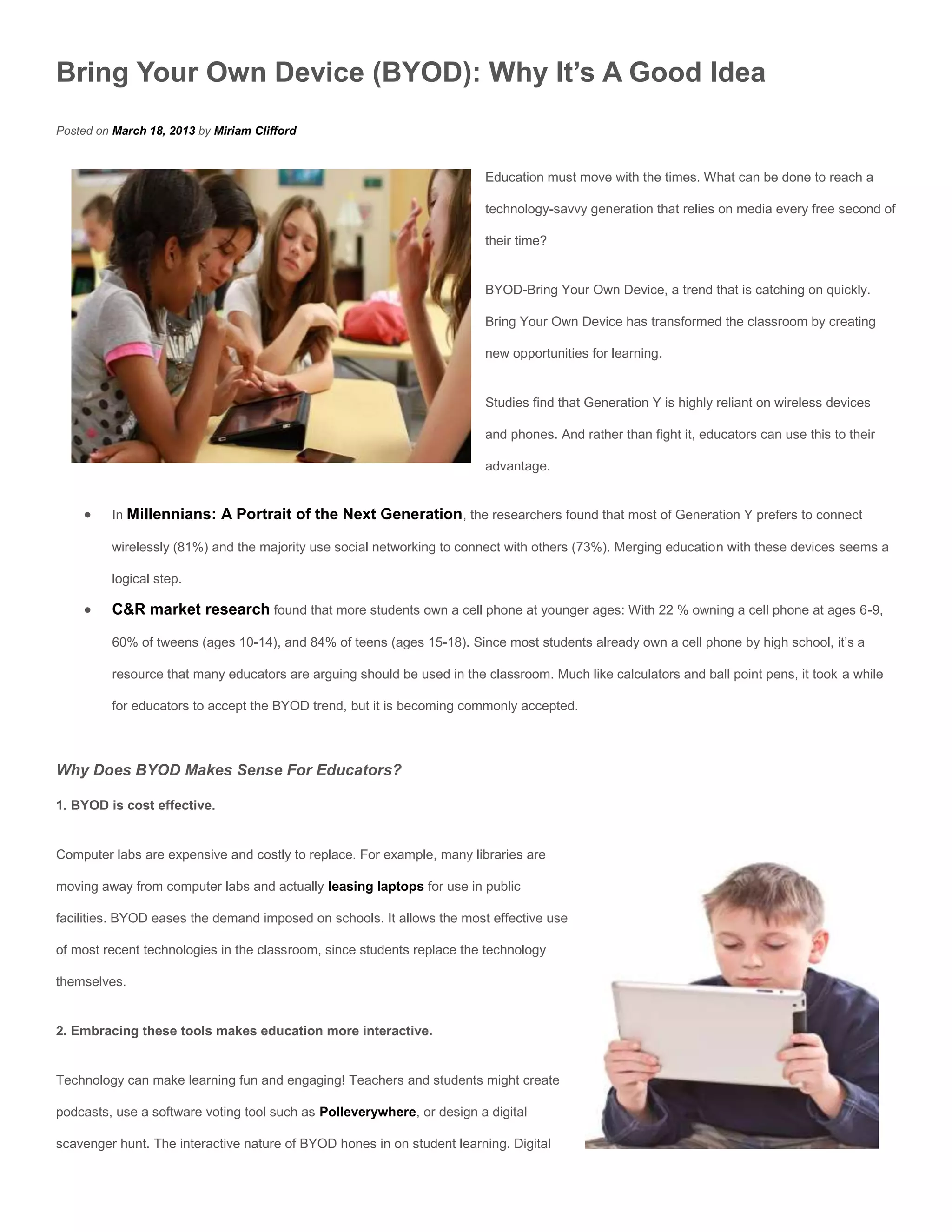 Bring Your Own Device (BYOD): Why It’s A Good Idea
Posted on March 18, 2013 by Miriam Clifford


                                                                         Education must move with the times. What can be done to reach a

                                                                         technology-savvy generation that relies on media every free second of

                                                                         their time?


                                                                         BYOD-Bring Your Own Device, a trend that is catching on quickly.

                                                                         Bring Your Own Device has transformed the classroom by creating

                                                                         new opportunities for learning.


                                                                         Studies find that Generation Y is highly reliant on wireless devices

                                                                         and phones. And rather than fight it, educators can use this to their

                                                                         advantage.


         In Millennians: A Portrait of the Next Generation, the researchers found that most of Generation Y prefers to connect

          wirelessly (81%) and the majority use social networking to connect with others (73%). Merging education with these devices seems a

          logical step.

         C&R market research found that more students own a cell phone at younger ages: With 22 % owning a cell phone at ages 6-9,

          60% of tweens (ages 10-14), and 84% of teens (ages 15-18). Since most students already own a cell phone by high school, it’s a

          resource that many educators are arguing should be used in the classroom. Much like calculators and ball point pens, it took a while

          for educators to accept the BYOD trend, but it is becoming commonly accepted.



Why Does BYOD Makes Sense For Educators?

1. BYOD is cost effective.


Computer labs are expensive and costly to replace. For example, many libraries are

moving away from computer labs and actually leasing laptops for use in public

facilities. BYOD eases the demand imposed on schools. It allows the most effective use

of most recent technologies in the classroom, since students replace the technology

themselves.


2. Embracing these tools makes education more interactive.


Technology can make learning fun and engaging! Teachers and students might create

podcasts, use a software voting tool such as Polleverywhere, or design a digital

scavenger hunt. The interactive nature of BYOD hones in on student learning. Digital
 