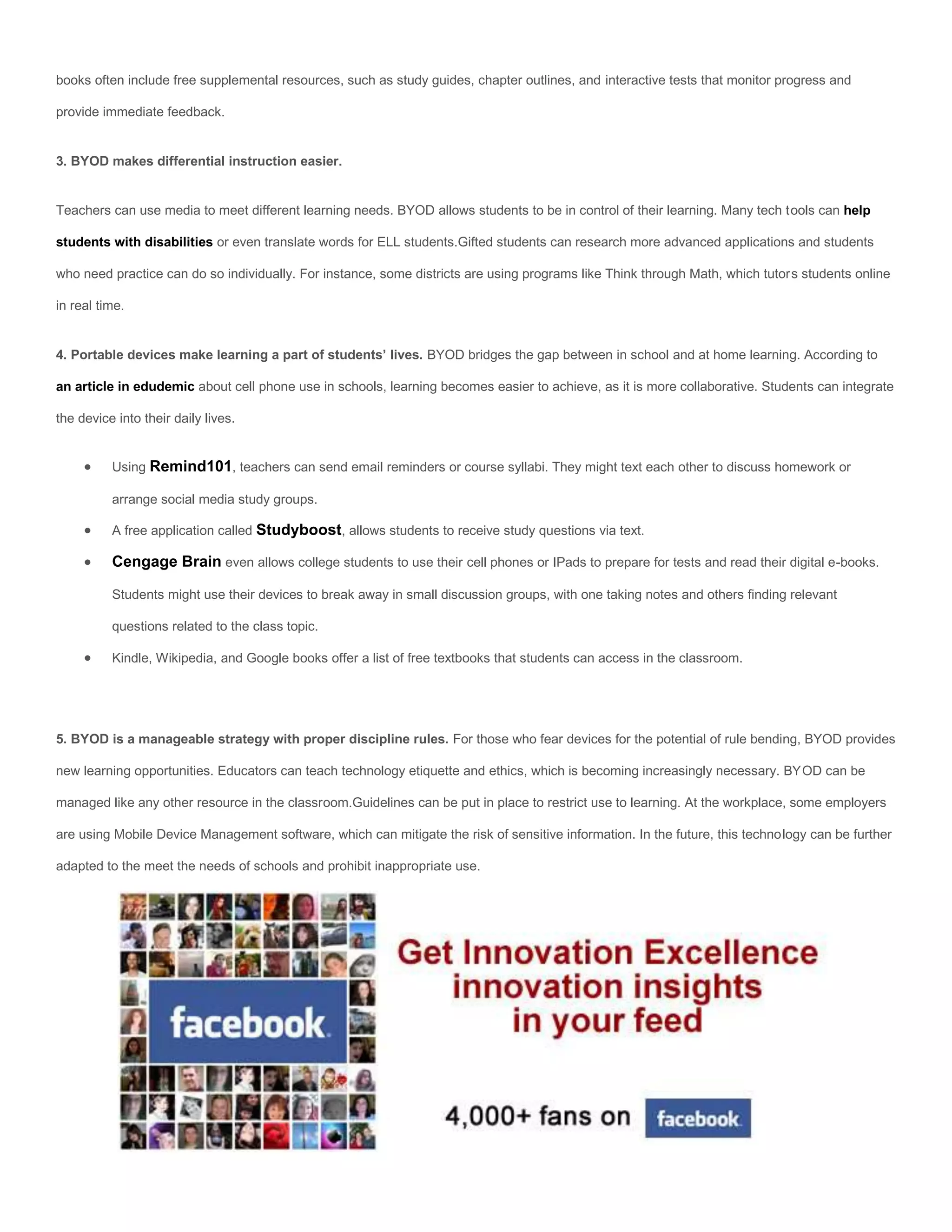 books often include free supplemental resources, such as study guides, chapter outlines, and interactive tests that monitor progress and

provide immediate feedback.


3. BYOD makes differential instruction easier.


Teachers can use media to meet different learning needs. BYOD allows students to be in control of their learning. Many tech tools can help

students with disabilities or even translate words for ELL students.Gifted students can research more advanced applications and students

who need practice can do so individually. For instance, some districts are using programs like Think through Math, which tutors students online

in real time.


4. Portable devices make learning a part of students’ lives. BYOD bridges the gap between in school and at home learning. According to

an article in edudemic about cell phone use in schools, learning becomes easier to achieve, as it is more collaborative. Students can integrate

the device into their daily lives.


         Using Remind101, teachers can send email reminders or course syllabi. They might text each other to discuss homework or

          arrange social media study groups.

         A free application called Studyboost, allows students to receive study questions via text.

         Cengage Brain even allows college students to use their cell phones or IPads to prepare for tests and read their digital e-books.

          Students might use their devices to break away in small discussion groups, with one taking notes and others finding relevant

          questions related to the class topic.

         Kindle, Wikipedia, and Google books offer a list of free textbooks that students can access in the classroom.




5. BYOD is a manageable strategy with proper discipline rules. For those who fear devices for the potential of rule bending, BYOD provides

new learning opportunities. Educators can teach technology etiquette and ethics, which is becoming increasingly necessary. BYOD can be

managed like any other resource in the classroom.Guidelines can be put in place to restrict use to learning. At the workplace, some employers

are using Mobile Device Management software, which can mitigate the risk of sensitive information. In the future, this technology can be further

adapted to the meet the needs of schools and prohibit inappropriate use.
 