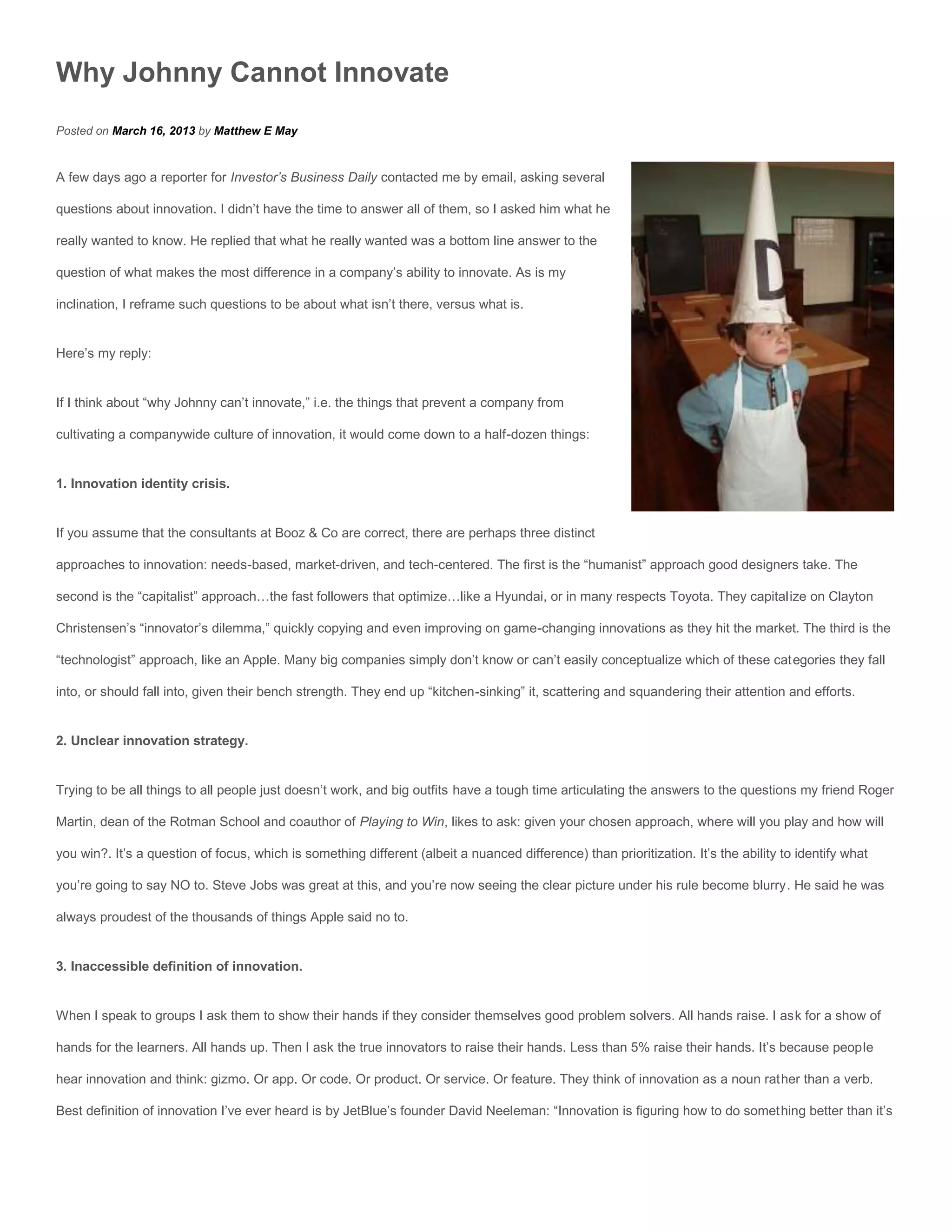 Why Johnny Cannot Innovate
Posted on March 16, 2013 by Matthew E May


A few days ago a reporter for Investor’s Business Daily contacted me by email, asking several

questions about innovation. I didn’t have the time to answer all of them, so I asked him what he

really wanted to know. He replied that what he really wanted was a bottom line answer to the

question of what makes the most difference in a company’s ability to innovate. As is my

inclination, I reframe such questions to be about what isn’t there, versus what is.


Here’s my reply:


If I think about “why Johnny can’t innovate,” i.e. the things that prevent a company from

cultivating a companywide culture of innovation, it would come down to a half-dozen things:


1. Innovation identity crisis.


If you assume that the consultants at Booz & Co are correct, there are perhaps three distinct

approaches to innovation: needs-based, market-driven, and tech-centered. The first is the “humanist” approach good designers take. The

second is the “capitalist” approach…the fast followers that optimize…like a Hyundai, or in many respects Toyota. They capitalize on Clayton

Christensen’s “innovator’s dilemma,” quickly copying and even improving on game-changing innovations as they hit the market. The third is the

“technologist” approach, like an Apple. Many big companies simply don’t know or can’t easily conceptualize which of these categories they fall

into, or should fall into, given their bench strength. They end up “kitchen-sinking” it, scattering and squandering their attention and efforts.


2. Unclear innovation strategy.


Trying to be all things to all people just doesn’t work, and big outfits have a tough time articulating the answers to the questions my friend Roger

Martin, dean of the Rotman School and coauthor of Playing to Win, likes to ask: given your chosen approach, where will you play and how will

you win?. It’s a question of focus, which is something different (albeit a nuanced difference) than prioritization. It’s the ability to identify what

you’re going to say NO to. Steve Jobs was great at this, and you’re now seeing the clear picture under his rule become blurry. He said he was

always proudest of the thousands of things Apple said no to.


3. Inaccessible definition of innovation.


When I speak to groups I ask them to show their hands if they consider themselves good problem solvers. All hands raise. I ask for a show of

hands for the learners. All hands up. Then I ask the true innovators to raise their hands. Less than 5% raise their hands. It’s because people

hear innovation and think: gizmo. Or app. Or code. Or product. Or service. Or feature. They think of innovation as a noun rather than a verb.

Best definition of innovation I’ve ever heard is by JetBlue’s founder David Neeleman: “Innovation is figuring how to do something better than it’s
 
