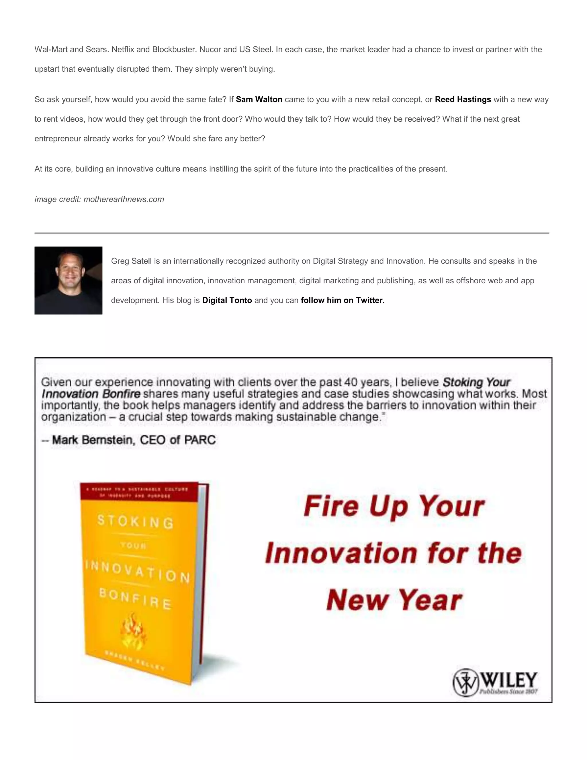 Wal-Mart and Sears. Netflix and Blockbuster. Nucor and US Steel. In each case, the market leader had a chance to invest or partner with the

upstart that eventually disrupted them. They simply weren’t buying.


So ask yourself, how would you avoid the same fate? If Sam Walton came to you with a new retail concept, or Reed Hastings with a new way

to rent videos, how would they get through the front door? Who would they talk to? How would they be received? What if the next great

entrepreneur already works for you? Would she fare any better?


At its core, building an innovative culture means instilling the spirit of the future into the practicalities of the present.


image credit: motherearthnews.com




                       Greg Satell is an internationally recognized authority on Digital Strategy and Innovation. He consults and speaks in the

                       areas of digital innovation, innovation management, digital marketing and publishing, as well as offshore web and app

                       development. His blog is Digital Tonto and you can follow him on Twitter.
 