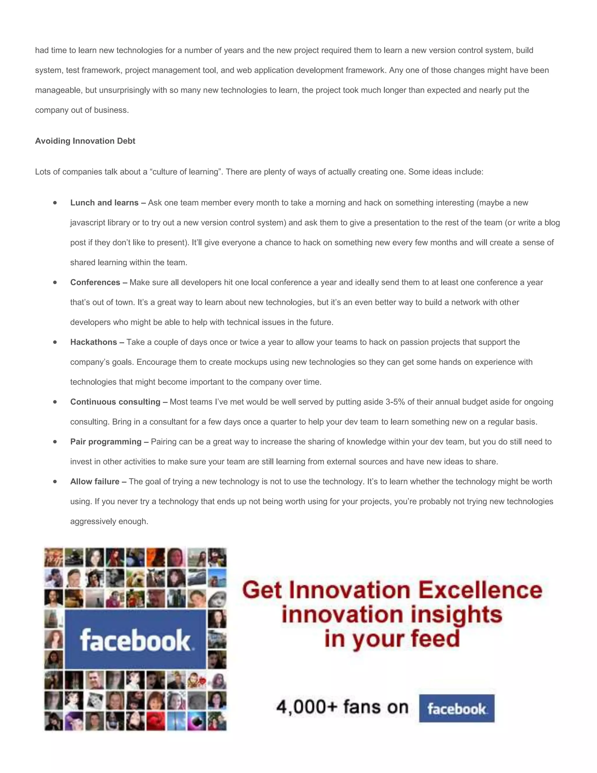 had time to learn new technologies for a number of years and the new project required them to learn a new version control system, build

system, test framework, project management tool, and web application development framework. Any one of those changes might have been

manageable, but unsurprisingly with so many new technologies to learn, the project took much longer than expected and nearly put the

company out of business.


Avoiding Innovation Debt


Lots of companies talk about a “culture of learning”. There are plenty of ways of actually creating one. Some ideas include:


        Lunch and learns – Ask one team member every month to take a morning and hack on something interesting (maybe a new

         javascript library or to try out a new version control system) and ask them to give a presentation to the rest of the team (or write a blog

         post if they don’t like to present). It’ll give everyone a chance to hack on something new every few months and will create a sense of

         shared learning within the team.

        Conferences – Make sure all developers hit one local conference a year and ideally send them to at least one conference a year

         that’s out of town. It’s a great way to learn about new technologies, but it’s an even better way to build a network with other

         developers who might be able to help with technical issues in the future.

        Hackathons – Take a couple of days once or twice a year to allow your teams to hack on passion projects that support the

         company’s goals. Encourage them to create mockups using new technologies so they can get some hands on experience with

         technologies that might become important to the company over time.

        Continuous consulting – Most teams I’ve met would be well served by putting aside 3-5% of their annual budget aside for ongoing

         consulting. Bring in a consultant for a few days once a quarter to help your dev team to learn something new on a regular basis.

        Pair programming – Pairing can be a great way to increase the sharing of knowledge within your dev team, but you do still need to

         invest in other activities to make sure your team are still learning from external sources and have new ideas to share.

        Allow failure – The goal of trying a new technology is not to use the technology. It’s to learn whether the technology might be worth

         using. If you never try a technology that ends up not being worth using for your projects, you’re probably not trying new technologies

         aggressively enough.
 