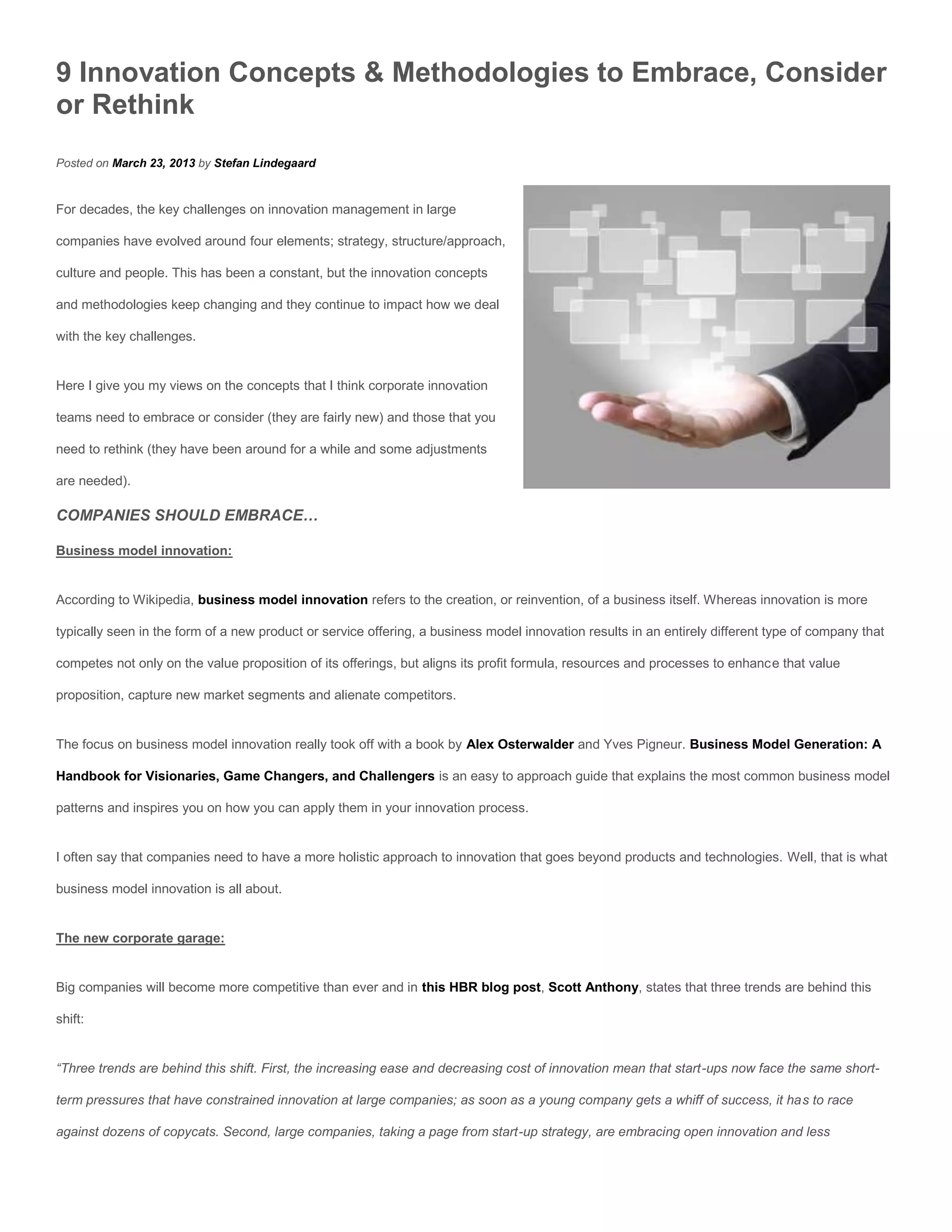 9 Innovation Concepts & Methodologies to Embrace, Consider
or Rethink
Posted on March 23, 2013 by Stefan Lindegaard


For decades, the key challenges on innovation management in large

companies have evolved around four elements; strategy, structure/approach,

culture and people. This has been a constant, but the innovation concepts

and methodologies keep changing and they continue to impact how we deal

with the key challenges.


Here I give you my views on the concepts that I think corporate innovation

teams need to embrace or consider (they are fairly new) and those that you

need to rethink (they have been around for a while and some adjustments

are needed).

COMPANIES SHOULD EMBRACE…

Business model innovation:


According to Wikipedia, business model innovation refers to the creation, or reinvention, of a business itself. Whereas innovation is more

typically seen in the form of a new product or service offering, a business model innovation results in an entirely different type of company that

competes not only on the value proposition of its offerings, but aligns its profit formula, resources and processes to enhance that value

proposition, capture new market segments and alienate competitors.


The focus on business model innovation really took off with a book by Alex Osterwalder and Yves Pigneur. Business Model Generation: A

Handbook for Visionaries, Game Changers, and Challengers is an easy to approach guide that explains the most common business model

patterns and inspires you on how you can apply them in your innovation process.


I often say that companies need to have a more holistic approach to innovation that goes beyond products and technologies. Well, that is what

business model innovation is all about.


The new corporate garage:


Big companies will become more competitive than ever and in this HBR blog post, Scott Anthony, states that three trends are behind this

shift:


“Three trends are behind this shift. First, the increasing ease and decreasing cost of innovation mean that start-ups now face the same short-

term pressures that have constrained innovation at large companies; as soon as a young company gets a whiff of success, it has to race

against dozens of copycats. Second, large companies, taking a page from start-up strategy, are embracing open innovation and less
 