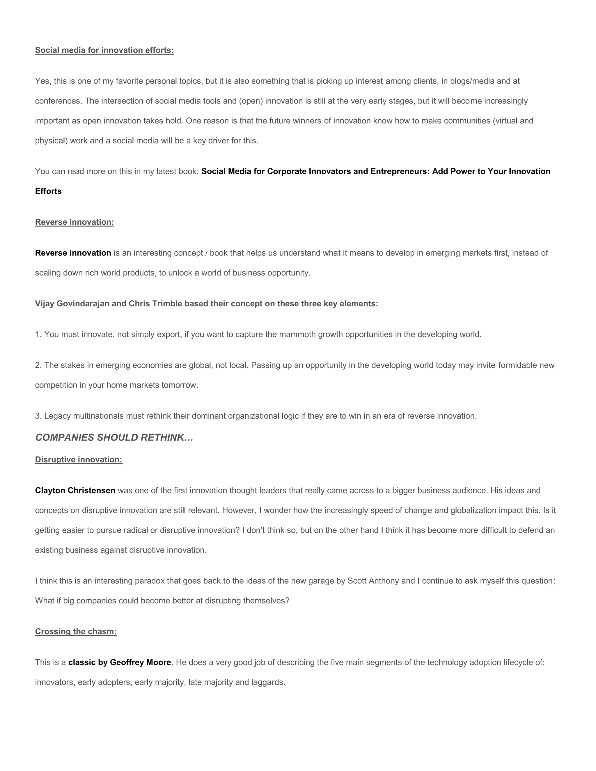 Social media for innovation efforts:


Yes, this is one of my favorite personal topics, but it is also something that is picking up interest among clients, in blogs/media and at

conferences. The intersection of social media tools and (open) innovation is still at the very early stages, but it will become increasingly

important as open innovation takes hold. One reason is that the future winners of innovation know how to make communities (virtual and

physical) work and a social media will be a key driver for this.


You can read more on this in my latest book: Social Media for Corporate Innovators and Entrepreneurs: Add Power to Your Innovation

Efforts


Reverse innovation:


Reverse innovation is an interesting concept / book that helps us understand what it means to develop in emerging markets first, instead of

scaling down rich world products, to unlock a world of business opportunity.


Vijay Govindarajan and Chris Trimble based their concept on these three key elements:


1. You must innovate, not simply export, if you want to capture the mammoth growth opportunities in the developing world.


2. The stakes in emerging economies are global, not local. Passing up an opportunity in the developing world today may invite formidable new

competition in your home markets tomorrow.


3. Legacy multinationals must rethink their dominant organizational logic if they are to win in an era of reverse innovation.

COMPANIES SHOULD RETHINK…

Disruptive innovation:


Clayton Christensen was one of the first innovation thought leaders that really came across to a bigger business audience. His ideas and

concepts on disruptive innovation are still relevant. However, I wonder how the increasingly speed of change and globalization impact this. Is it

getting easier to pursue radical or disruptive innovation? I don’t think so, but on the other hand I think it has become more difficult to defend an

existing business against disruptive innovation.


I think this is an interesting paradox that goes back to the ideas of the new garage by Scott Anthony and I continue to ask myself this question:

What if big companies could become better at disrupting themselves?


Crossing the chasm:


This is a classic by Geoffrey Moore. He does a very good job of describing the five main segments of the technology adoption lifecycle of:

innovators, early adopters, early majority, late majority and laggards.
 