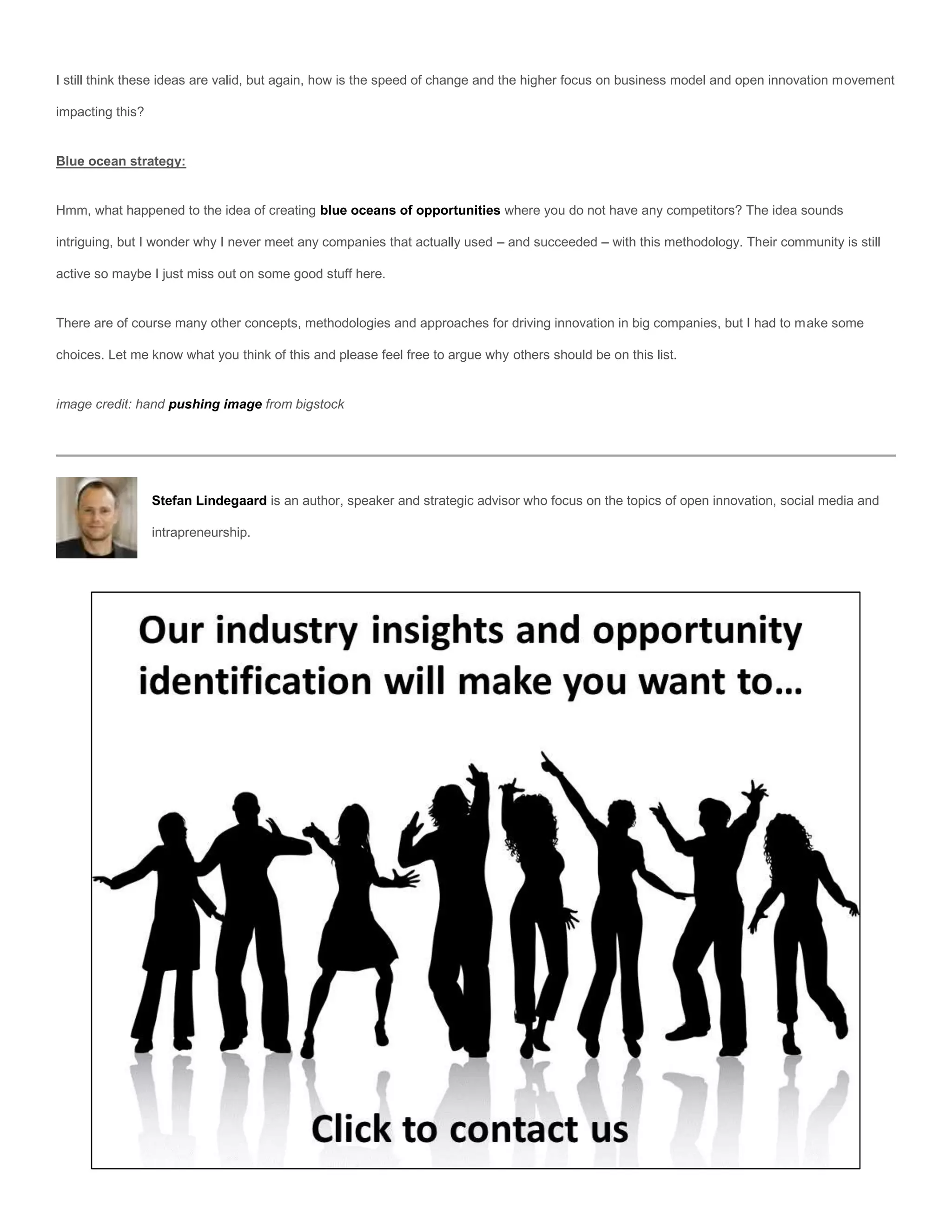 I still think these ideas are valid, but again, how is the speed of change and the higher focus on business model and open innovation movement

impacting this?


Blue ocean strategy:


Hmm, what happened to the idea of creating blue oceans of opportunities where you do not have any competitors? The idea sounds

intriguing, but I wonder why I never meet any companies that actually used – and succeeded – with this methodology. Their community is still

active so maybe I just miss out on some good stuff here.


There are of course many other concepts, methodologies and approaches for driving innovation in big companies, but I had to make some

choices. Let me know what you think of this and please feel free to argue why others should be on this list.


image credit: hand pushing image from bigstock




                  Stefan Lindegaard is an author, speaker and strategic advisor who focus on the topics of open innovation, social media and

                  intrapreneurship.
 