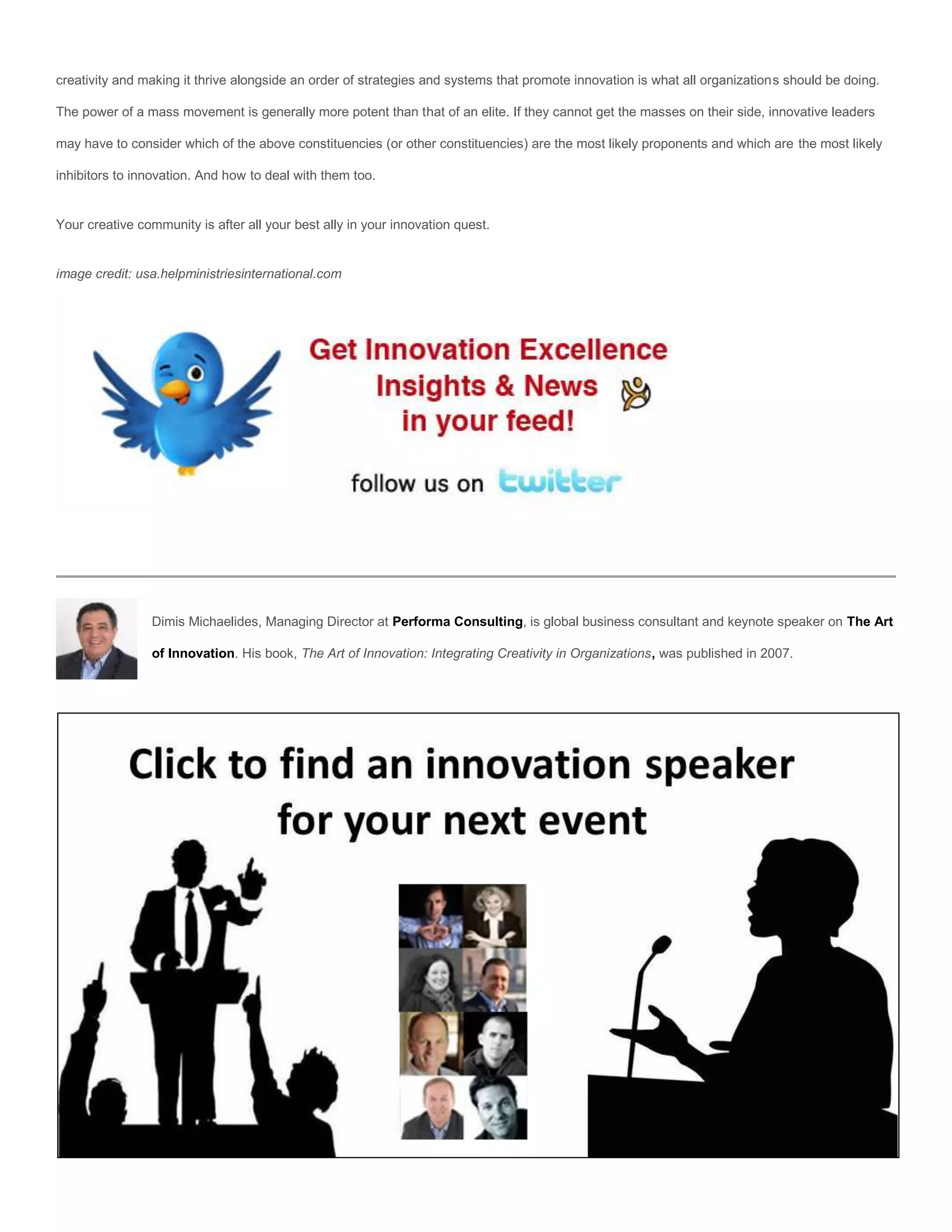 creativity and making it thrive alongside an order of strategies and systems that promote innovation is what all organizations should be doing.

The power of a mass movement is generally more potent than that of an elite. If they cannot get the masses on their side, innovative leaders

may have to consider which of the above constituencies (or other constituencies) are the most likely proponents and which are the most likely

inhibitors to innovation. And how to deal with them too.


Your creative community is after all your best ally in your innovation quest.


image credit: usa.helpministriesinternational.com




                 Dimis Michaelides, Managing Director at Performa Consulting, is global business consultant and keynote speaker on The Art

                 of Innovation. His book, The Art of Innovation: Integrating Creativity in Organizations, was published in 2007.
 