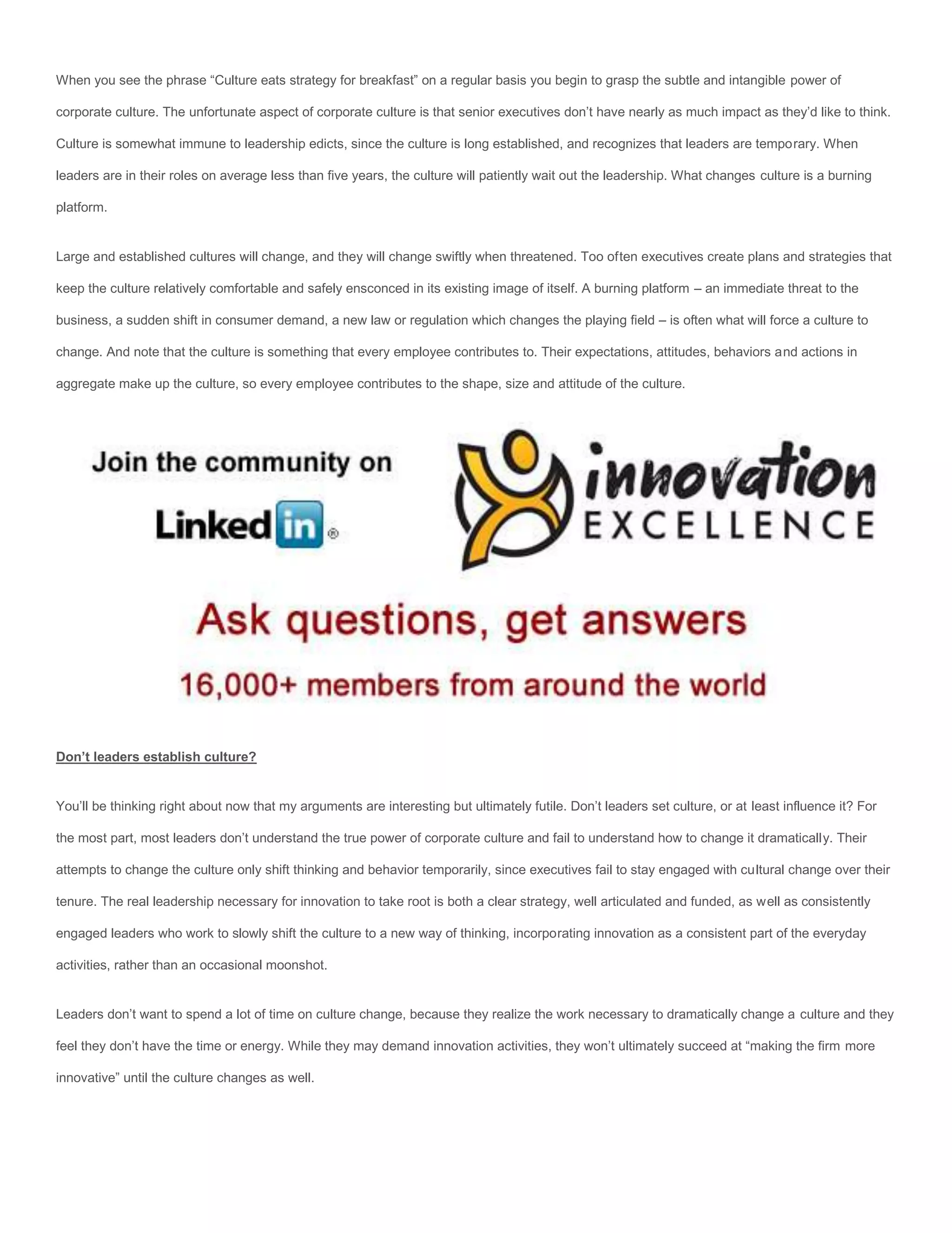 When you see the phrase “Culture eats strategy for breakfast” on a regular basis you begin to grasp the subtle and intangible power of

corporate culture. The unfortunate aspect of corporate culture is that senior executives don’t have nearly as much impact as they’d like to think.

Culture is somewhat immune to leadership edicts, since the culture is long established, and recognizes that leaders are temporary. When

leaders are in their roles on average less than five years, the culture will patiently wait out the leadership. What changes culture is a burning

platform.


Large and established cultures will change, and they will change swiftly when threatened. Too often executives create plans and strategies that

keep the culture relatively comfortable and safely ensconced in its existing image of itself. A burning platform – an immediate threat to the

business, a sudden shift in consumer demand, a new law or regulation which changes the playing field – is often what will force a culture to

change. And note that the culture is something that every employee contributes to. Their expectations, attitudes, behaviors and actions in

aggregate make up the culture, so every employee contributes to the shape, size and attitude of the culture.




Don’t leaders establish culture?


You’ll be thinking right about now that my arguments are interesting but ultimately futile. Don’t leaders set culture, or at least influence it? For

the most part, most leaders don’t understand the true power of corporate culture and fail to understand how to change it dramatically. Their

attempts to change the culture only shift thinking and behavior temporarily, since executives fail to stay engaged with cultural change over their

tenure. The real leadership necessary for innovation to take root is both a clear strategy, well articulated and funded, as well as consistently

engaged leaders who work to slowly shift the culture to a new way of thinking, incorporating innovation as a consistent part of the everyday

activities, rather than an occasional moonshot.


Leaders don’t want to spend a lot of time on culture change, because they realize the work necessary to dramatically change a culture and they

feel they don’t have the time or energy. While they may demand innovation activities, they won’t ultimately succeed at “making the firm more

innovative” until the culture changes as well.
 