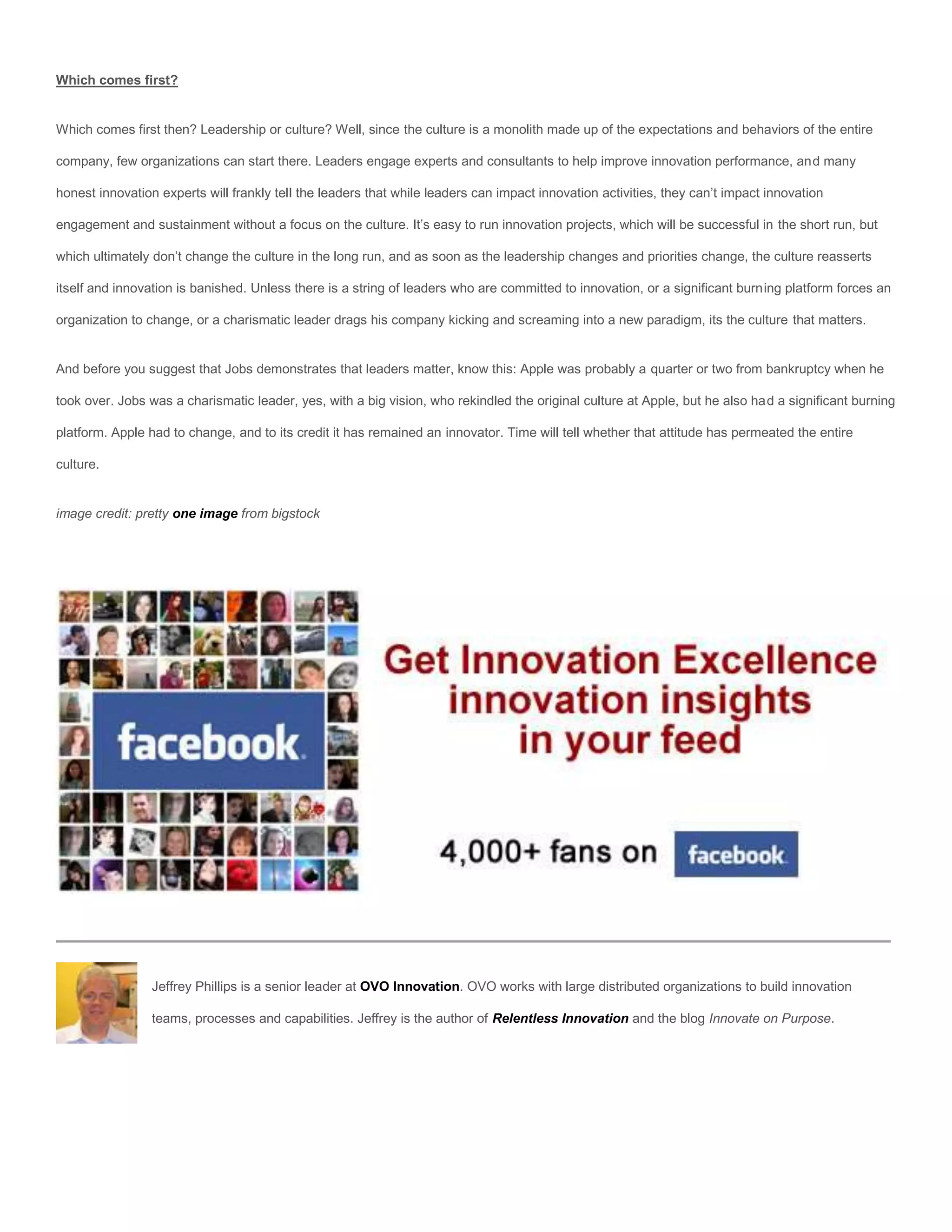 Which comes first?


Which comes first then? Leadership or culture? Well, since the culture is a monolith made up of the expectations and behaviors of the entire

company, few organizations can start there. Leaders engage experts and consultants to help improve innovation performance, and many

honest innovation experts will frankly tell the leaders that while leaders can impact innovation activities, they can’t impact innovation

engagement and sustainment without a focus on the culture. It’s easy to run innovation projects, which will be successful in the short run, but

which ultimately don’t change the culture in the long run, and as soon as the leadership changes and priorities change, the culture reasserts

itself and innovation is banished. Unless there is a string of leaders who are committed to innovation, or a significant burning platform forces an

organization to change, or a charismatic leader drags his company kicking and screaming into a new paradigm, its the culture that matters.


And before you suggest that Jobs demonstrates that leaders matter, know this: Apple was probably a quarter or two from bankruptcy when he

took over. Jobs was a charismatic leader, yes, with a big vision, who rekindled the original culture at Apple, but he also had a significant burning

platform. Apple had to change, and to its credit it has remained an innovator. Time will tell whether that attitude has permeated the entire

culture.


image credit: pretty one image from bigstock




                 Jeffrey Phillips is a senior leader at OVO Innovation. OVO works with large distributed organizations to build innovation

                 teams, processes and capabilities. Jeffrey is the author of Relentless Innovation and the blog Innovate on Purpose.
 