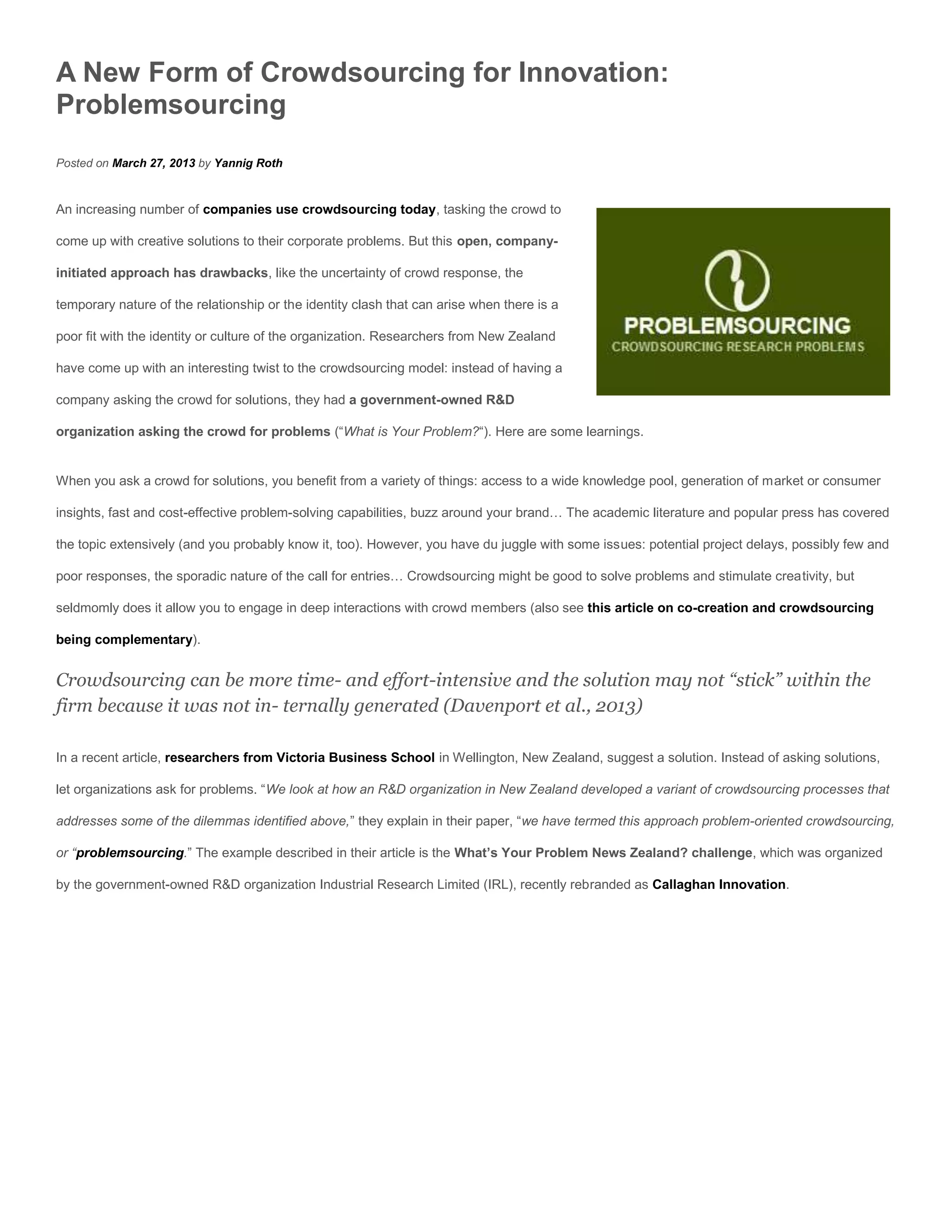 A New Form of Crowdsourcing for Innovation:
Problemsourcing
Posted on March 27, 2013 by Yannig Roth


An increasing number of companies use crowdsourcing today, tasking the crowd to

come up with creative solutions to their corporate problems. But this open, company-

initiated approach has drawbacks, like the uncertainty of crowd response, the

temporary nature of the relationship or the identity clash that can arise when there is a

poor fit with the identity or culture of the organization. Researchers from New Zealand

have come up with an interesting twist to the crowdsourcing model: instead of having a

company asking the crowd for solutions, they had a government-owned R&D

organization asking the crowd for problems (“What is Your Problem?“). Here are some learnings.


When you ask a crowd for solutions, you benefit from a variety of things: access to a wide knowledge pool, generation of market or consumer

insights, fast and cost-effective problem-solving capabilities, buzz around your brand… The academic literature and popular press has covered

the topic extensively (and you probably know it, too). However, you have du juggle with some issues: potential project delays, possibly few and

poor responses, the sporadic nature of the call for entries… Crowdsourcing might be good to solve problems and stimulate creativity, but

seldmomly does it allow you to engage in deep interactions with crowd members (also see this article on co-creation and crowdsourcing

being complementary).


Crowdsourcing can be more time- and effort-intensive and the solution may not “stick” within the
firm because it was not in- ternally generated (Davenport et al., 2013)

In a recent article, researchers from Victoria Business School in Wellington, New Zealand, suggest a solution. Instead of asking solutions,

let organizations ask for problems. “We look at how an R&D organization in New Zealand developed a variant of crowdsourcing processes that

addresses some of the dilemmas identified above,” they explain in their paper, “we have termed this approach problem-oriented crowdsourcing,

or “problemsourcing.” The example described in their article is the What’s Your Problem News Zealand? challenge, which was organized

by the government-owned R&D organization Industrial Research Limited (IRL), recently rebranded as Callaghan Innovation.
 
