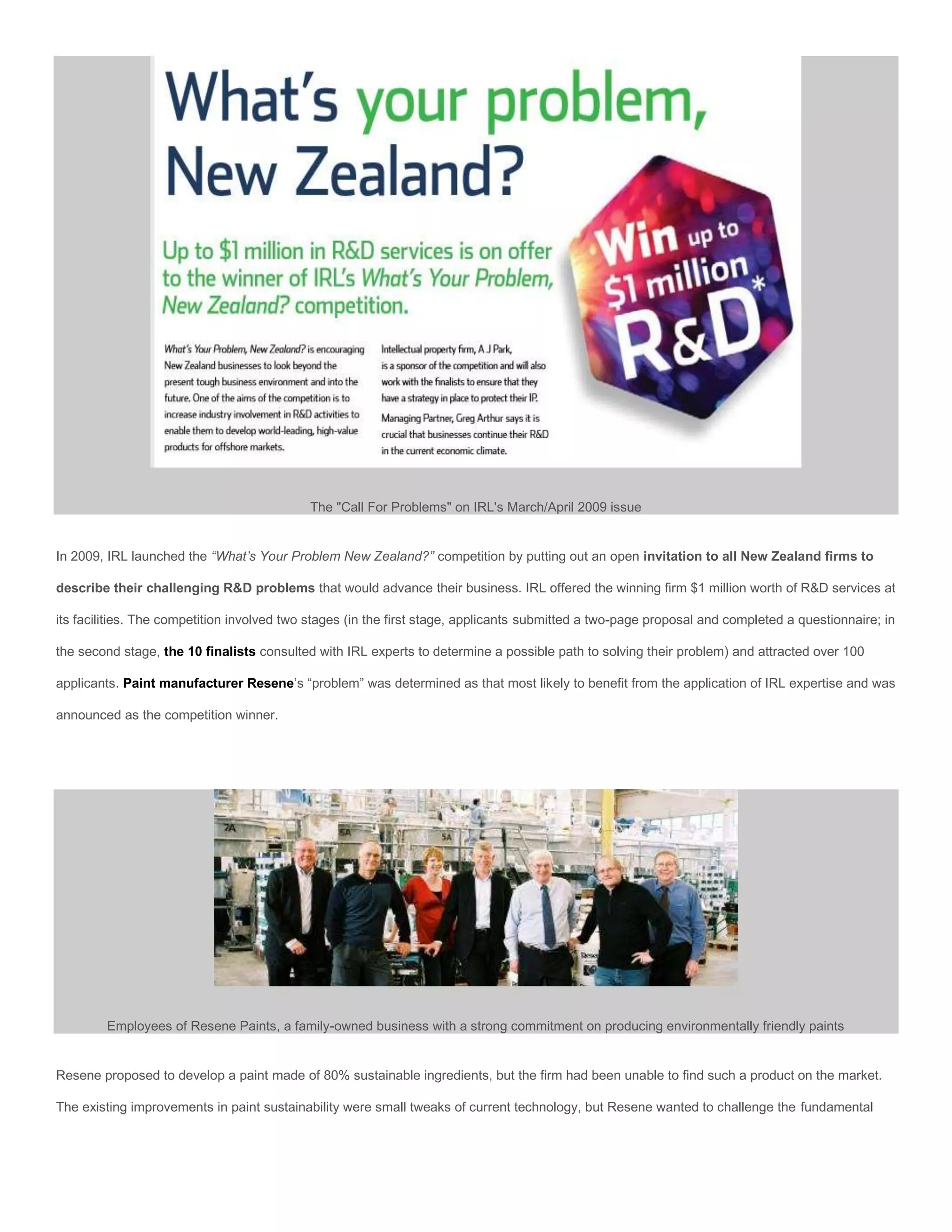 The "Call For Problems" on IRL's March/April 2009 issue


In 2009, IRL launched the “What’s Your Problem New Zealand?” competition by putting out an open invitation to all New Zealand firms to

describe their challenging R&D problems that would advance their business. IRL offered the winning firm $1 million worth of R&D services at

its facilities. The competition involved two stages (in the first stage, applicants submitted a two-page proposal and completed a questionnaire; in

the second stage, the 10 finalists consulted with IRL experts to determine a possible path to solving their problem) and attracted over 100

applicants. Paint manufacturer Resene’s “problem” was determined as that most likely to benefit from the application of IRL expertise and was

announced as the competition winner.




        Employees of Resene Paints, a family-owned business with a strong commitment on producing environmentally friendly paints


Resene proposed to develop a paint made of 80% sustainable ingredients, but the firm had been unable to find such a product on the market.

The existing improvements in paint sustainability were small tweaks of current technology, but Resene wanted to challenge the fundamental
 