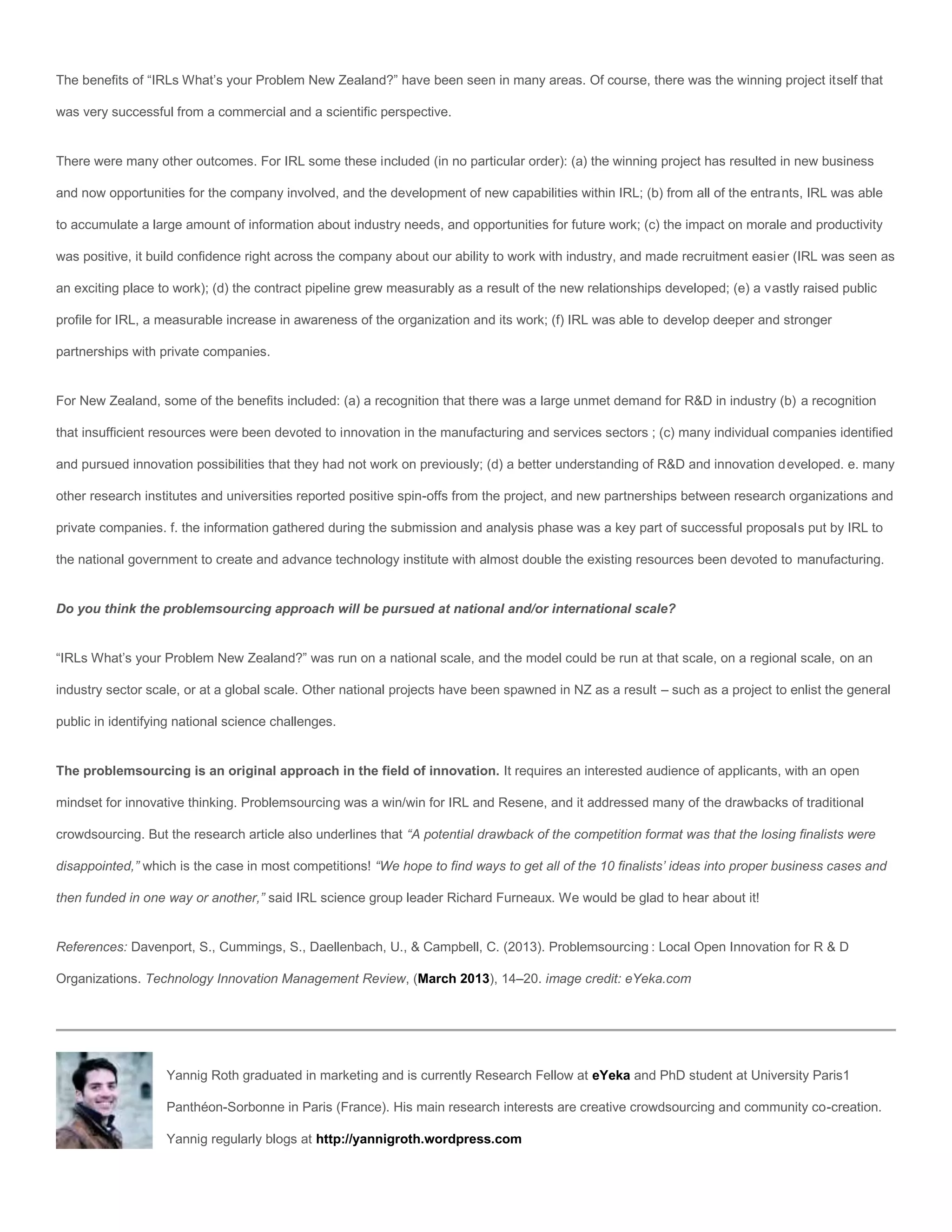 The benefits of “IRLs What’s your Problem New Zealand?” have been seen in many areas. Of course, there was the winning project itself that

was very successful from a commercial and a scientific perspective.


There were many other outcomes. For IRL some these included (in no particular order): (a) the winning project has resulted in new business

and now opportunities for the company involved, and the development of new capabilities within IRL; (b) from all of the entrants, IRL was able

to accumulate a large amount of information about industry needs, and opportunities for future work; (c) the impact on morale and productivity

was positive, it build confidence right across the company about our ability to work with industry, and made recruitment easier (IRL was seen as

an exciting place to work); (d) the contract pipeline grew measurably as a result of the new relationships developed; (e) a vastly raised public

profile for IRL, a measurable increase in awareness of the organization and its work; (f) IRL was able to develop deeper and stronger

partnerships with private companies.


For New Zealand, some of the benefits included: (a) a recognition that there was a large unmet demand for R&D in industry (b) a recognition

that insufficient resources were been devoted to innovation in the manufacturing and services sectors ; (c) many individual companies identified

and pursued innovation possibilities that they had not work on previously; (d) a better understanding of R&D and innovation developed. e. many

other research institutes and universities reported positive spin-offs from the project, and new partnerships between research organizations and

private companies. f. the information gathered during the submission and analysis phase was a key part of successful proposals put by IRL to

the national government to create and advance technology institute with almost double the existing resources been devoted to manufacturing.


Do you think the problemsourcing approach will be pursued at national and/or international scale?


“IRLs What’s your Problem New Zealand?” was run on a national scale, and the model could be run at that scale, on a regional scale, on an

industry sector scale, or at a global scale. Other national projects have been spawned in NZ as a result – such as a project to enlist the general

public in identifying national science challenges.


The problemsourcing is an original approach in the field of innovation. It requires an interested audience of applicants, with an open

mindset for innovative thinking. Problemsourcing was a win/win for IRL and Resene, and it addressed many of the drawbacks of traditional

crowdsourcing. But the research article also underlines that “A potential drawback of the competition format was that the losing finalists were

disappointed,” which is the case in most competitions! “We hope to find ways to get all of the 10 finalists’ ideas into proper business cases and

then funded in one way or another,” said IRL science group leader Richard Furneaux. We would be glad to hear about it!


References: Davenport, S., Cummings, S., Daellenbach, U., & Campbell, C. (2013). Problemsourcing : Local Open Innovation for R & D

Organizations. Technology Innovation Management Review, (March 2013), 14–20. image credit: eYeka.com




                   Yannig Roth graduated in marketing and is currently Research Fellow at eYeka and PhD student at University Paris1

                   Panthéon-Sorbonne in Paris (France). His main research interests are creative crowdsourcing and community co-creation.

                   Yannig regularly blogs at http://yannigroth.wordpress.com
 