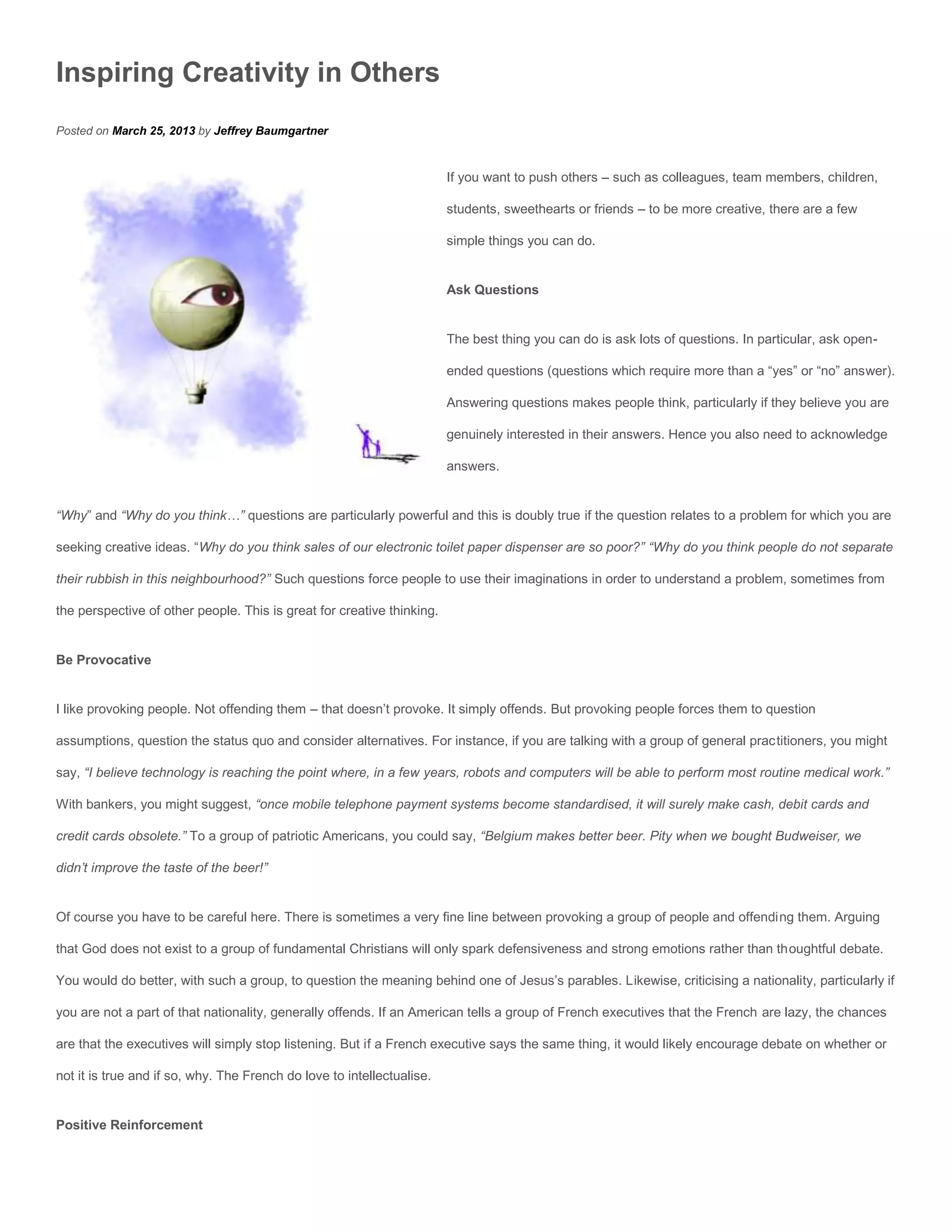 Inspiring Creativity in Others
Posted on March 25, 2013 by Jeffrey Baumgartner


                                                                        If you want to push others – such as colleagues, team members, children,

                                                                        students, sweethearts or friends – to be more creative, there are a few

                                                                        simple things you can do.


                                                                        Ask Questions


                                                                        The best thing you can do is ask lots of questions. In particular, ask open-

                                                                        ended questions (questions which require more than a “yes” or “no” answer).

                                                                        Answering questions makes people think, particularly if they believe you are

                                                                        genuinely interested in their answers. Hence you also need to acknowledge

                                                                        answers.


“Why” and “Why do you think…” questions are particularly powerful and this is doubly true if the question relates to a problem for which you are

seeking creative ideas. “Why do you think sales of our electronic toilet paper dispenser are so poor?” “Why do you think people do not separate

their rubbish in this neighbourhood?” Such questions force people to use their imaginations in order to understand a problem, sometimes from

the perspective of other people. This is great for creative thinking.


Be Provocative


I like provoking people. Not offending them – that doesn’t provoke. It simply offends. But provoking people forces them to question

assumptions, question the status quo and consider alternatives. For instance, if you are talking with a group of general practitioners, you might

say, “I believe technology is reaching the point where, in a few years, robots and computers will be able to perform most routine medical work.”

With bankers, you might suggest, “once mobile telephone payment systems become standardised, it will surely make cash, debit cards and

credit cards obsolete.” To a group of patriotic Americans, you could say, “Belgium makes better beer. Pity when we bought Budweiser, we

didn’t improve the taste of the beer!”


Of course you have to be careful here. There is sometimes a very fine line between provoking a group of people and offending them. Arguing

that God does not exist to a group of fundamental Christians will only spark defensiveness and strong emotions rather than thoughtful debate.

You would do better, with such a group, to question the meaning behind one of Jesus’s parables. Likewise, criticising a nationality, particularly if

you are not a part of that nationality, generally offends. If an American tells a group of French executives that the French are lazy, the chances

are that the executives will simply stop listening. But if a French executive says the same thing, it would likely encourage debate on whether or

not it is true and if so, why. The French do love to intellectualise.


Positive Reinforcement
 