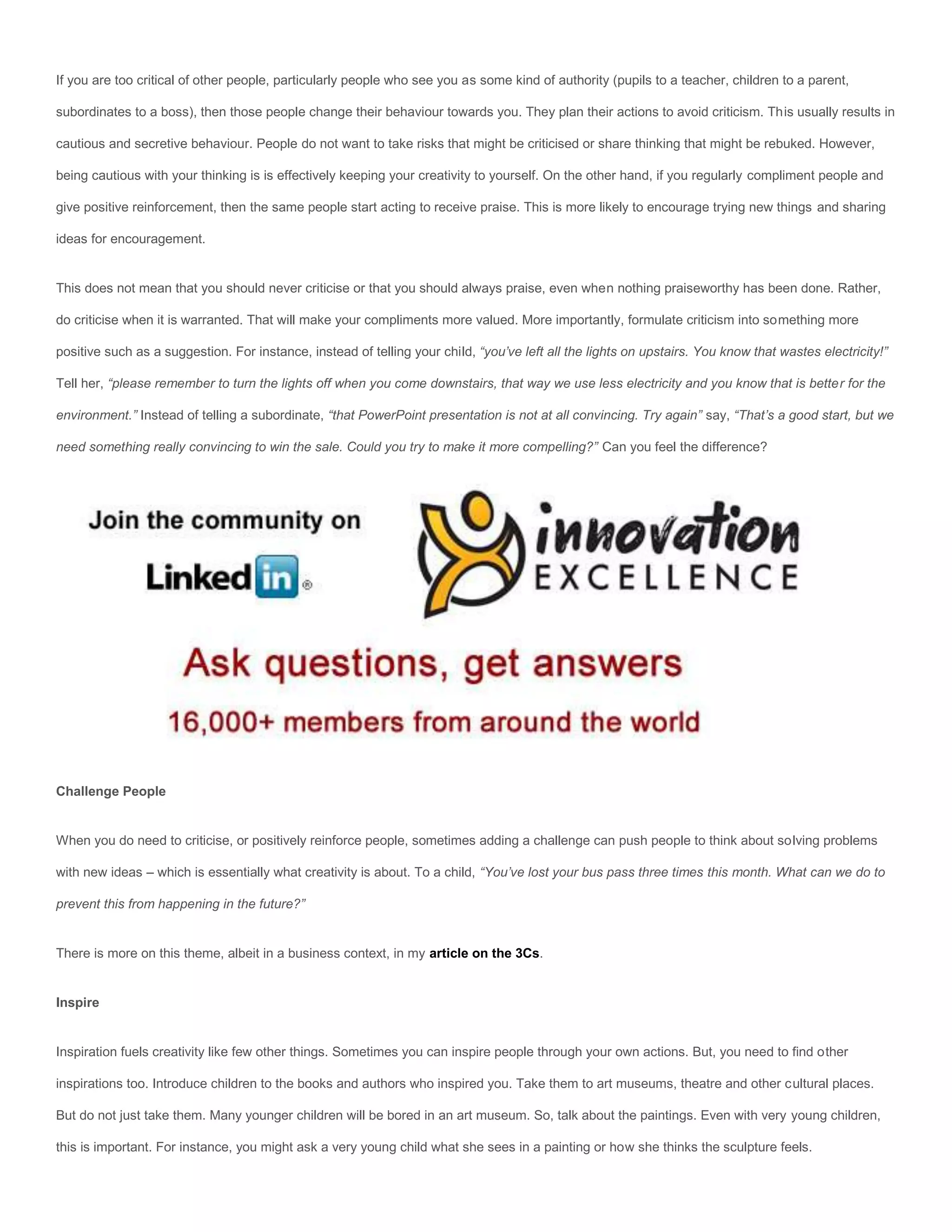 If you are too critical of other people, particularly people who see you as some kind of authority (pupils to a teacher, children to a parent,

subordinates to a boss), then those people change their behaviour towards you. They plan their actions to avoid criticism. This usually results in

cautious and secretive behaviour. People do not want to take risks that might be criticised or share thinking that might be rebuked. However,

being cautious with your thinking is is effectively keeping your creativity to yourself. On the other hand, if you regularly compliment people and

give positive reinforcement, then the same people start acting to receive praise. This is more likely to encourage trying new things and sharing

ideas for encouragement.


This does not mean that you should never criticise or that you should always praise, even when nothing praiseworthy has been done. Rather,

do criticise when it is warranted. That will make your compliments more valued. More importantly, formulate criticism into something more

positive such as a suggestion. For instance, instead of telling your child, “you’ve left all the lights on upstairs. You know that wastes electricity!”

Tell her, “please remember to turn the lights off when you come downstairs, that way we use less electricity and you know that is better for the

environment.” Instead of telling a subordinate, “that PowerPoint presentation is not at all convincing. Try again” say, “That’s a good start, but we

need something really convincing to win the sale. Could you try to make it more compelling?” Can you feel the difference?




Challenge People


When you do need to criticise, or positively reinforce people, sometimes adding a challenge can push people to think about solving problems

with new ideas – which is essentially what creativity is about. To a child, “You’ve lost your bus pass three times this month. What can we do to

prevent this from happening in the future?”


There is more on this theme, albeit in a business context, in my article on the 3Cs.


Inspire


Inspiration fuels creativity like few other things. Sometimes you can inspire people through your own actions. But, you need to find other

inspirations too. Introduce children to the books and authors who inspired you. Take them to art museums, theatre and other cultural places.

But do not just take them. Many younger children will be bored in an art museum. So, talk about the paintings. Even with very young children,

this is important. For instance, you might ask a very young child what she sees in a painting or how she thinks the sculpture feels.
 