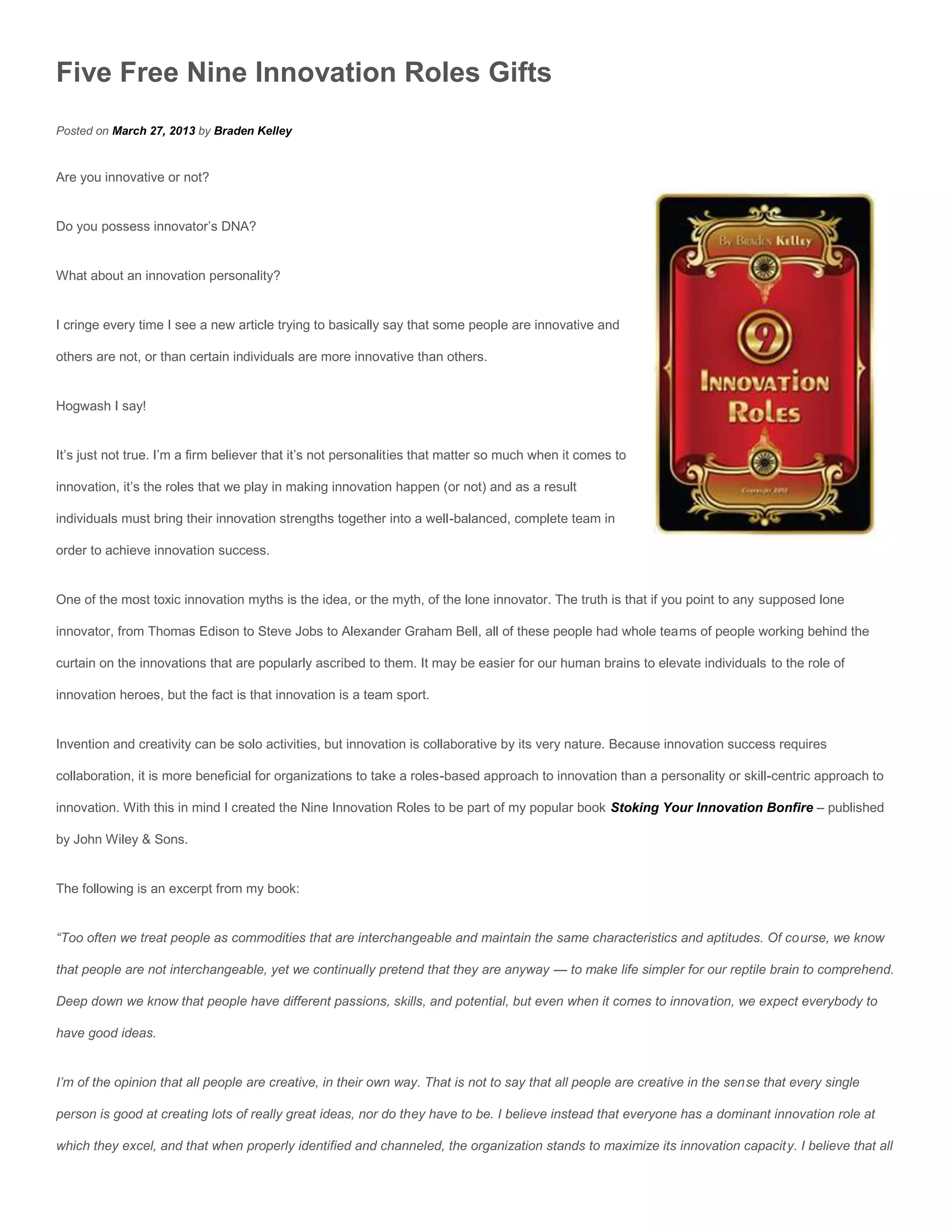 Five Free Nine Innovation Roles Gifts
Posted on March 27, 2013 by Braden Kelley


Are you innovative or not?


Do you possess innovator’s DNA?


What about an innovation personality?


I cringe every time I see a new article trying to basically say that some people are innovative and

others are not, or than certain individuals are more innovative than others.


Hogwash I say!


It’s just not true. I’m a firm believer that it’s not personalities that matter so much when it comes to

innovation, it’s the roles that we play in making innovation happen (or not) and as a result

individuals must bring their innovation strengths together into a well-balanced, complete team in

order to achieve innovation success.


One of the most toxic innovation myths is the idea, or the myth, of the lone innovator. The truth is that if you point to any supposed lone

innovator, from Thomas Edison to Steve Jobs to Alexander Graham Bell, all of these people had whole teams of people working behind the

curtain on the innovations that are popularly ascribed to them. It may be easier for our human brains to elevate individuals to the role of

innovation heroes, but the fact is that innovation is a team sport.


Invention and creativity can be solo activities, but innovation is collaborative by its very nature. Because innovation success requires

collaboration, it is more beneficial for organizations to take a roles-based approach to innovation than a personality or skill-centric approach to

innovation. With this in mind I created the Nine Innovation Roles to be part of my popular book Stoking Your Innovation Bonfire – published

by John Wiley & Sons.


The following is an excerpt from my book:


“Too often we treat people as commodities that are interchangeable and maintain the same characteristics and aptitudes. Of course, we know

that people are not interchangeable, yet we continually pretend that they are anyway — to make life simpler for our reptile brain to comprehend.

Deep down we know that people have different passions, skills, and potential, but even when it comes to innovation, we expect everybody to

have good ideas.


I’m of the opinion that all people are creative, in their own way. That is not to say that all people are creative in the sense that every single

person is good at creating lots of really great ideas, nor do they have to be. I believe instead that everyone has a dominant innovation role at

which they excel, and that when properly identified and channeled, the organization stands to maximize its innovation capacity. I believe that all
 