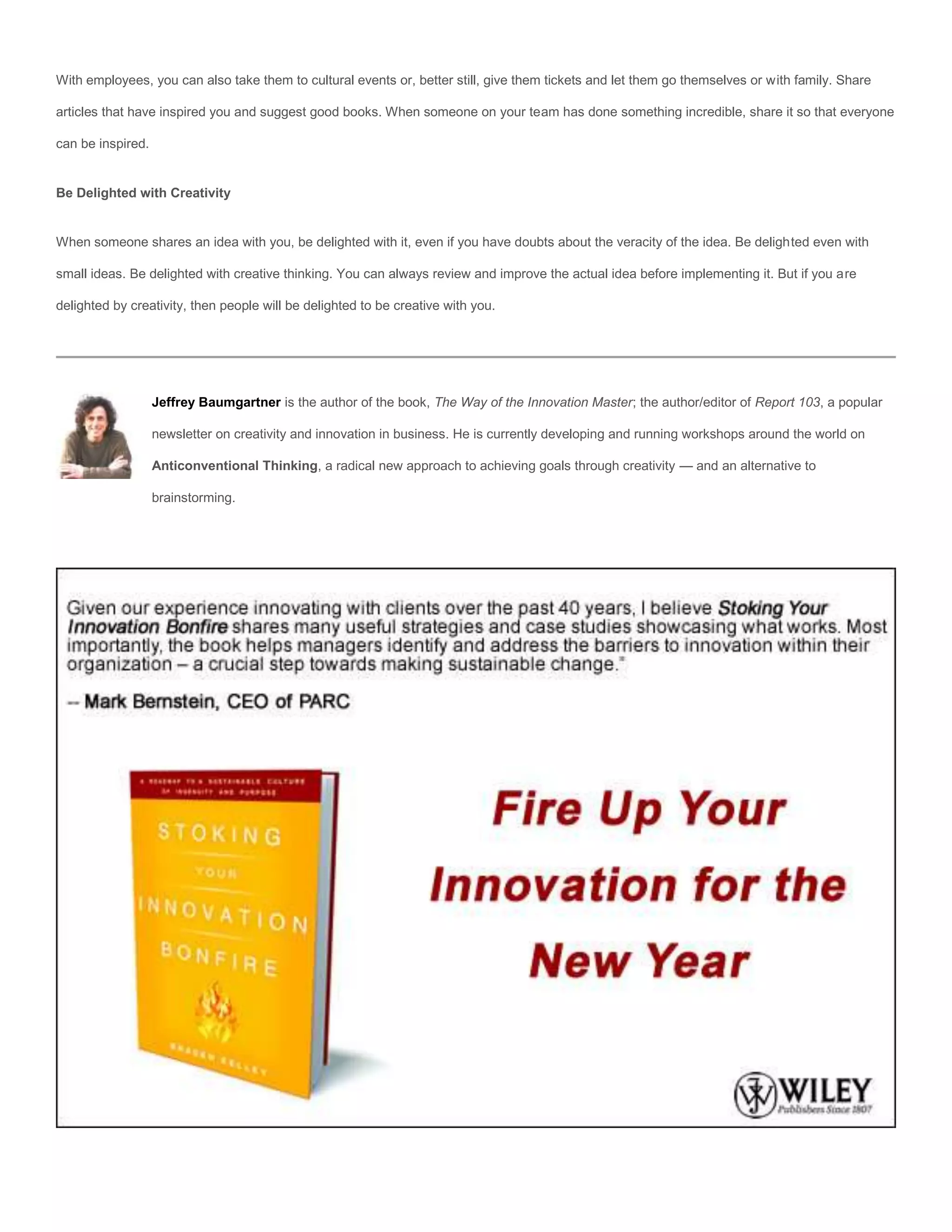 With employees, you can also take them to cultural events or, better still, give them tickets and let them go themselves or with family. Share

articles that have inspired you and suggest good books. When someone on your team has done something incredible, share it so that everyone

can be inspired.


Be Delighted with Creativity


When someone shares an idea with you, be delighted with it, even if you have doubts about the veracity of the idea. Be delighted even with

small ideas. Be delighted with creative thinking. You can always review and improve the actual idea before implementing it. But if you are

delighted by creativity, then people will be delighted to be creative with you.




                   Jeffrey Baumgartner is the author of the book, The Way of the Innovation Master; the author/editor of Report 103, a popular

                   newsletter on creativity and innovation in business. He is currently developing and running workshops around the world on

                   Anticonventional Thinking, a radical new approach to achieving goals through creativity — and an alternative to

                   brainstorming.
 