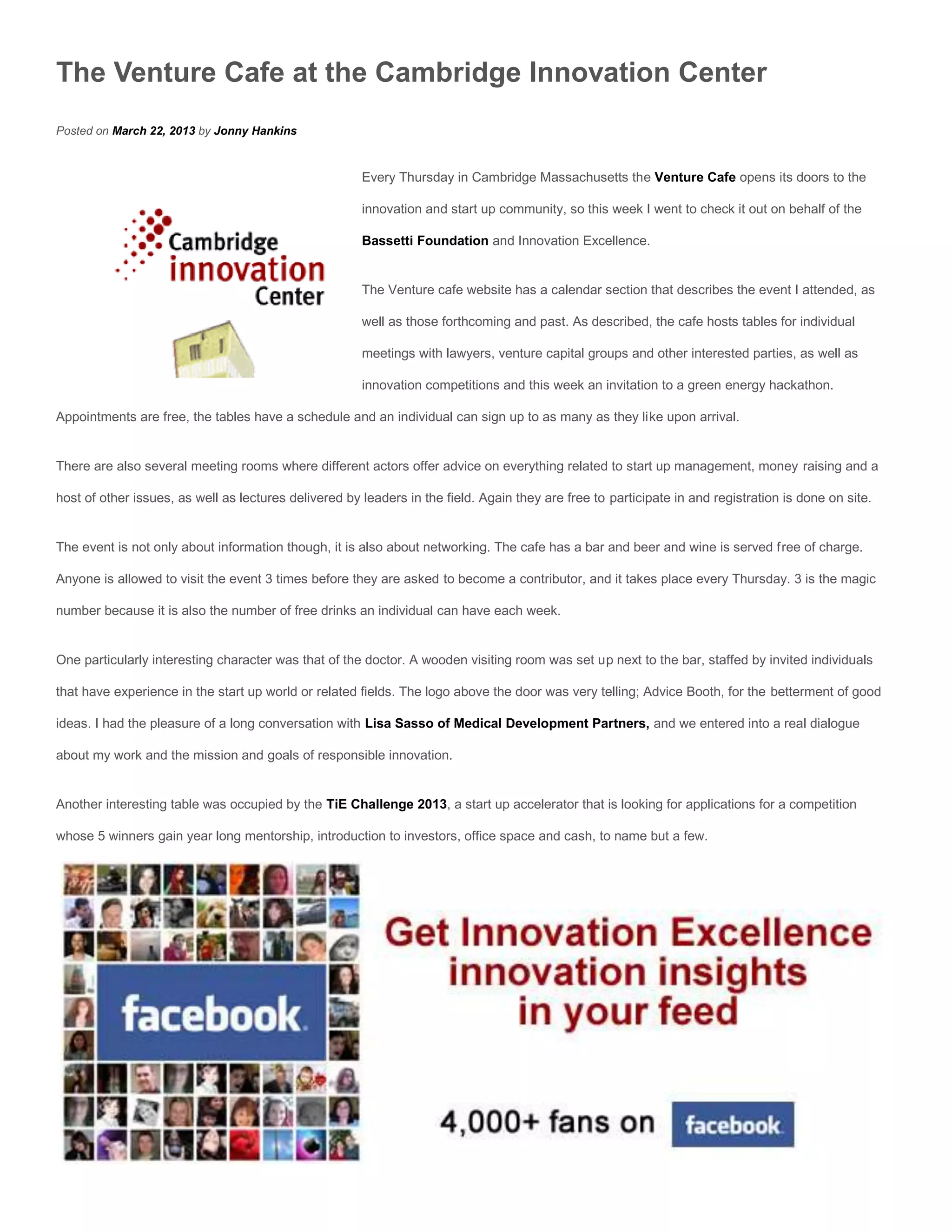 The Venture Cafe at the Cambridge Innovation Center
Posted on March 22, 2013 by Jonny Hankins


                                                       Every Thursday in Cambridge Massachusetts the Venture Cafe opens its doors to the

                                                       innovation and start up community, so this week I went to check it out on behalf of the

                                                       Bassetti Foundation and Innovation Excellence.


                                                       The Venture cafe website has a calendar section that describes the event I attended, as

                                                       well as those forthcoming and past. As described, the cafe hosts tables for individual

                                                       meetings with lawyers, venture capital groups and other interested parties, as well as

                                                       innovation competitions and this week an invitation to a green energy hackathon.

Appointments are free, the tables have a schedule and an individual can sign up to as many as they like upon arrival.


There are also several meeting rooms where different actors offer advice on everything related to start up management, money raising and a

host of other issues, as well as lectures delivered by leaders in the field. Again they are free to participate in and registration is done on site.


The event is not only about information though, it is also about networking. The cafe has a bar and beer and wine is served free of charge.

Anyone is allowed to visit the event 3 times before they are asked to become a contributor, and it takes place every Thursday. 3 is the magic

number because it is also the number of free drinks an individual can have each week.


One particularly interesting character was that of the doctor. A wooden visiting room was set up next to the bar, staffed by invited individuals

that have experience in the start up world or related fields. The logo above the door was very telling; Advice Booth, for the betterment of good

ideas. I had the pleasure of a long conversation with Lisa Sasso of Medical Development Partners, and we entered into a real dialogue

about my work and the mission and goals of responsible innovation.


Another interesting table was occupied by the TiE Challenge 2013, a start up accelerator that is looking for applications for a competition

whose 5 winners gain year long mentorship, introduction to investors, office space and cash, to name but a few.
 