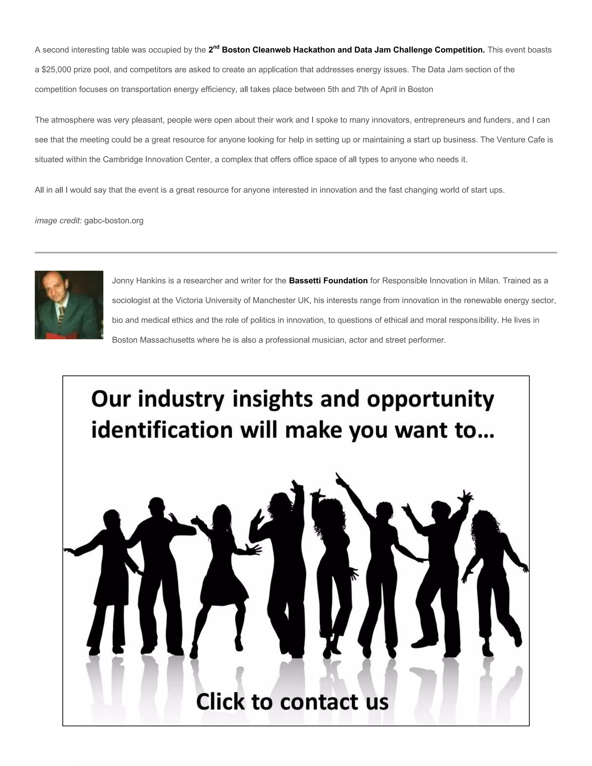 A second interesting table was occupied by the 2nd Boston Cleanweb Hackathon and Data Jam Challenge Competition. This event boasts

a $25,000 prize pool, and competitors are asked to create an application that addresses energy issues. The Data Jam section of the

competition focuses on transportation energy efficiency, all takes place between 5th and 7th of April in Boston


The atmosphere was very pleasant, people were open about their work and I spoke to many innovators, entrepreneurs and funders, and I can

see that the meeting could be a great resource for anyone looking for help in setting up or maintaining a start up business. The Venture Cafe is

situated within the Cambridge Innovation Center, a complex that offers office space of all types to anyone who needs it.


All in all I would say that the event is a great resource for anyone interested in innovation and the fast changing world of start ups.


image credit: gabc-boston.org




                      Jonny Hankins is a researcher and writer for the Bassetti Foundation for Responsible Innovation in Milan. Trained as a

                      sociologist at the Victoria University of Manchester UK, his interests range from innovation in the renewable energy sector,

                      bio and medical ethics and the role of politics in innovation, to questions of ethical and moral responsibility. He lives in

                      Boston Massachusetts where he is also a professional musician, actor and street performer.
 