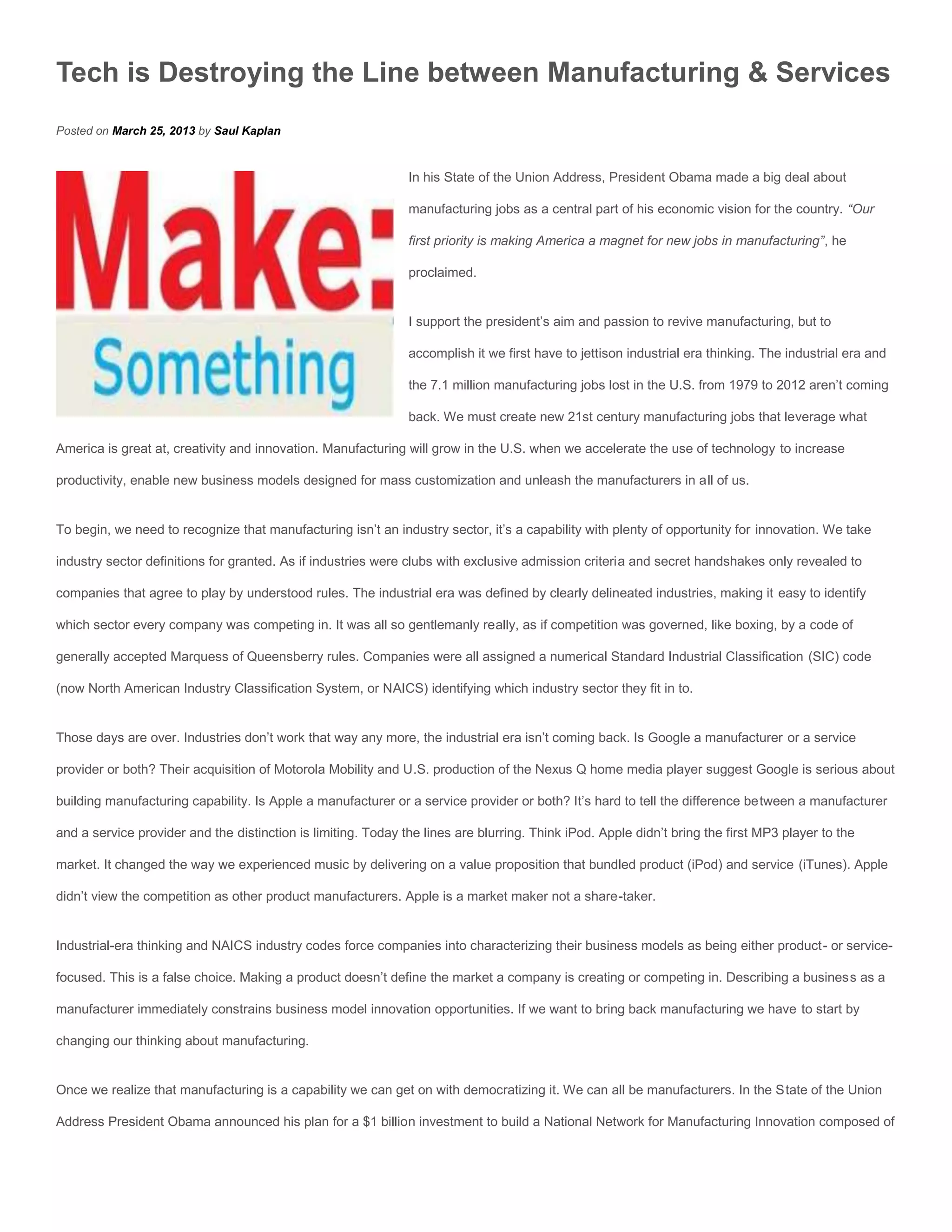 Tech is Destroying the Line between Manufacturing & Services
Posted on March 25, 2013 by Saul Kaplan


                                                               In his State of the Union Address, President Obama made a big deal about

                                                               manufacturing jobs as a central part of his economic vision for the country. “Our

                                                               first priority is making America a magnet for new jobs in manufacturing”, he

                                                               proclaimed.


                                                               I support the president’s aim and passion to revive manufacturing, but to

                                                               accomplish it we first have to jettison industrial era thinking. The industrial era and

                                                               the 7.1 million manufacturing jobs lost in the U.S. from 1979 to 2012 aren’t coming

                                                               back. We must create new 21st century manufacturing jobs that leverage what

America is great at, creativity and innovation. Manufacturing will grow in the U.S. when we accelerate the use of technology to increase

productivity, enable new business models designed for mass customization and unleash the manufacturers in all of us.


To begin, we need to recognize that manufacturing isn’t an industry sector, it’s a capability with plenty of opportunity for innovation. We take

industry sector definitions for granted. As if industries were clubs with exclusive admission criteria and secret handshakes only revealed to

companies that agree to play by understood rules. The industrial era was defined by clearly delineated industries, making it easy to identify

which sector every company was competing in. It was all so gentlemanly really, as if competition was governed, like boxing, by a code of

generally accepted Marquess of Queensberry rules. Companies were all assigned a numerical Standard Industrial Classification (SIC) code

(now North American Industry Classification System, or NAICS) identifying which industry sector they fit in to.


Those days are over. Industries don’t work that way any more, the industrial era isn’t coming back. Is Google a manufacturer or a service

provider or both? Their acquisition of Motorola Mobility and U.S. production of the Nexus Q home media player suggest Google is serious about

building manufacturing capability. Is Apple a manufacturer or a service provider or both? It’s hard to tell the difference between a manufacturer

and a service provider and the distinction is limiting. Today the lines are blurring. Think iPod. Apple didn’t bring the first MP3 player to the

market. It changed the way we experienced music by delivering on a value proposition that bundled product (iPod) and service (iTunes). Apple

didn’t view the competition as other product manufacturers. Apple is a market maker not a share-taker.


Industrial-era thinking and NAICS industry codes force companies into characterizing their business models as being either product- or service-

focused. This is a false choice. Making a product doesn’t define the market a company is creating or competing in. Describing a business as a

manufacturer immediately constrains business model innovation opportunities. If we want to bring back manufacturing we have to start by

changing our thinking about manufacturing.


Once we realize that manufacturing is a capability we can get on with democratizing it. We can all be manufacturers. In the State of the Union

Address President Obama announced his plan for a $1 billion investment to build a National Network for Manufacturing Innovation composed of
 