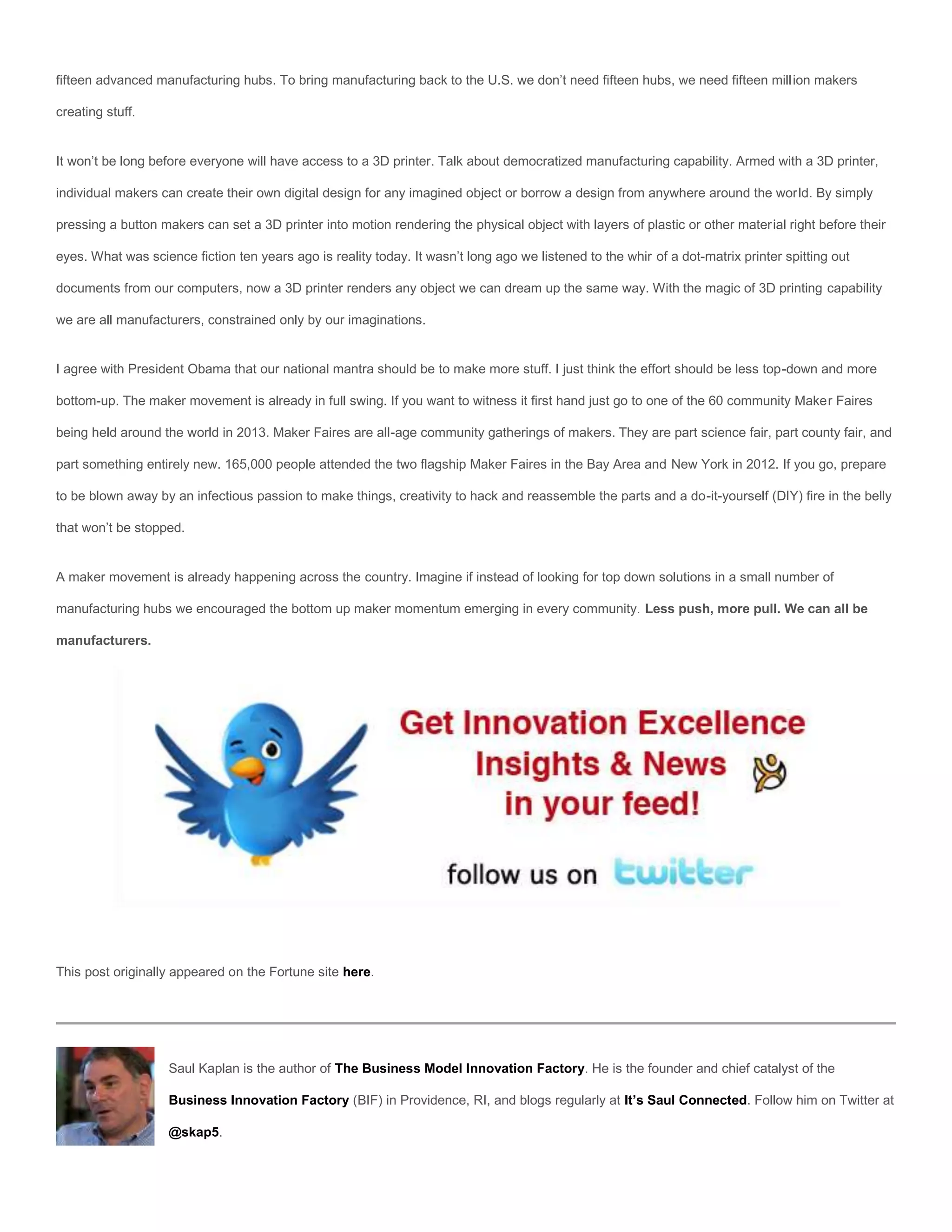 fifteen advanced manufacturing hubs. To bring manufacturing back to the U.S. we don’t need fifteen hubs, we need fifteen million makers

creating stuff.


It won’t be long before everyone will have access to a 3D printer. Talk about democratized manufacturing capability. Armed with a 3D printer,

individual makers can create their own digital design for any imagined object or borrow a design from anywhere around the world. By simply

pressing a button makers can set a 3D printer into motion rendering the physical object with layers of plastic or other material right before their

eyes. What was science fiction ten years ago is reality today. It wasn’t long ago we listened to the whir of a dot-matrix printer spitting out

documents from our computers, now a 3D printer renders any object we can dream up the same way. With the magic of 3D printing capability

we are all manufacturers, constrained only by our imaginations.


I agree with President Obama that our national mantra should be to make more stuff. I just think the effort should be less top-down and more

bottom-up. The maker movement is already in full swing. If you want to witness it first hand just go to one of the 60 community Maker Faires

being held around the world in 2013. Maker Faires are all-age community gatherings of makers. They are part science fair, part county fair, and

part something entirely new. 165,000 people attended the two flagship Maker Faires in the Bay Area and New York in 2012. If you go, prepare

to be blown away by an infectious passion to make things, creativity to hack and reassemble the parts and a do-it-yourself (DIY) fire in the belly

that won’t be stopped.


A maker movement is already happening across the country. Imagine if instead of looking for top down solutions in a small number of

manufacturing hubs we encouraged the bottom up maker momentum emerging in every community. Less push, more pull. We can all be

manufacturers.




This post originally appeared on the Fortune site here.




                    Saul Kaplan is the author of The Business Model Innovation Factory. He is the founder and chief catalyst of the

                    Business Innovation Factory (BIF) in Providence, RI, and blogs regularly at It’s Saul Connected. Follow him on Twitter at

                    @skap5.
 