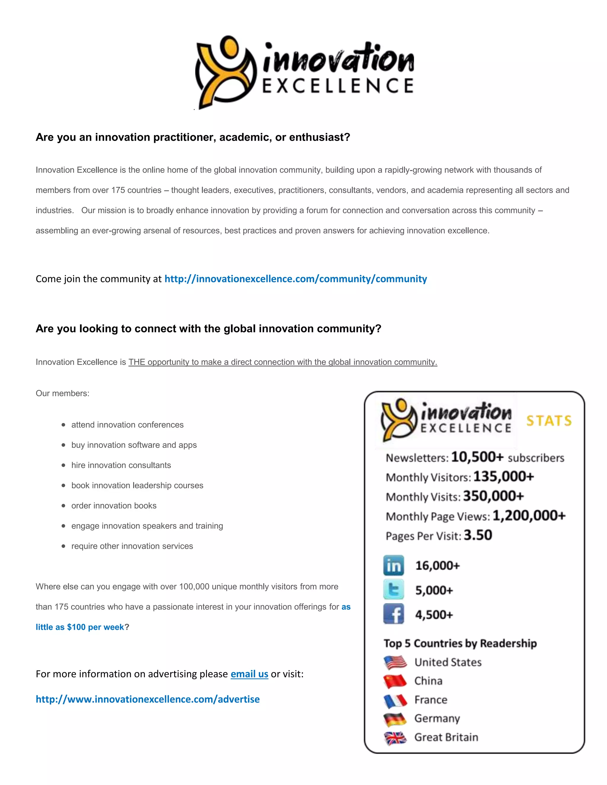 .


Are you an innovation practitioner, academic, or enthusiast?

Innovation Excellence is the online home of the global innovation community, building upon a rapidly-growing network with thousands of

members from over 175 countries – thought leaders, executives, practitioners, consultants, vendors, and academia representing all sectors and

industries. Our mission is to broadly enhance innovation by providing a forum for connection and conversation across this community –

assembling an ever-growing arsenal of resources, best practices and proven answers for achieving innovation excellence.




Come join the community at http://innovationexcellence.com/community/community



Are you looking to connect with the global innovation community?

Innovation Excellence is THE opportunity to make a direct connection with the global innovation community.


Our members:


       attend innovation conferences

       buy innovation software and apps

       hire innovation consultants

       book innovation leadership courses

       order innovation books

       engage innovation speakers and training

       require other innovation services



Where else can you engage with over 100,000 unique monthly visitors from more

than 175 countries who have a passionate interest in your innovation offerings for as

little as $100 per week?




For more information on advertising please email us or visit:

http://www.innovationexcellence.com/advertise
 