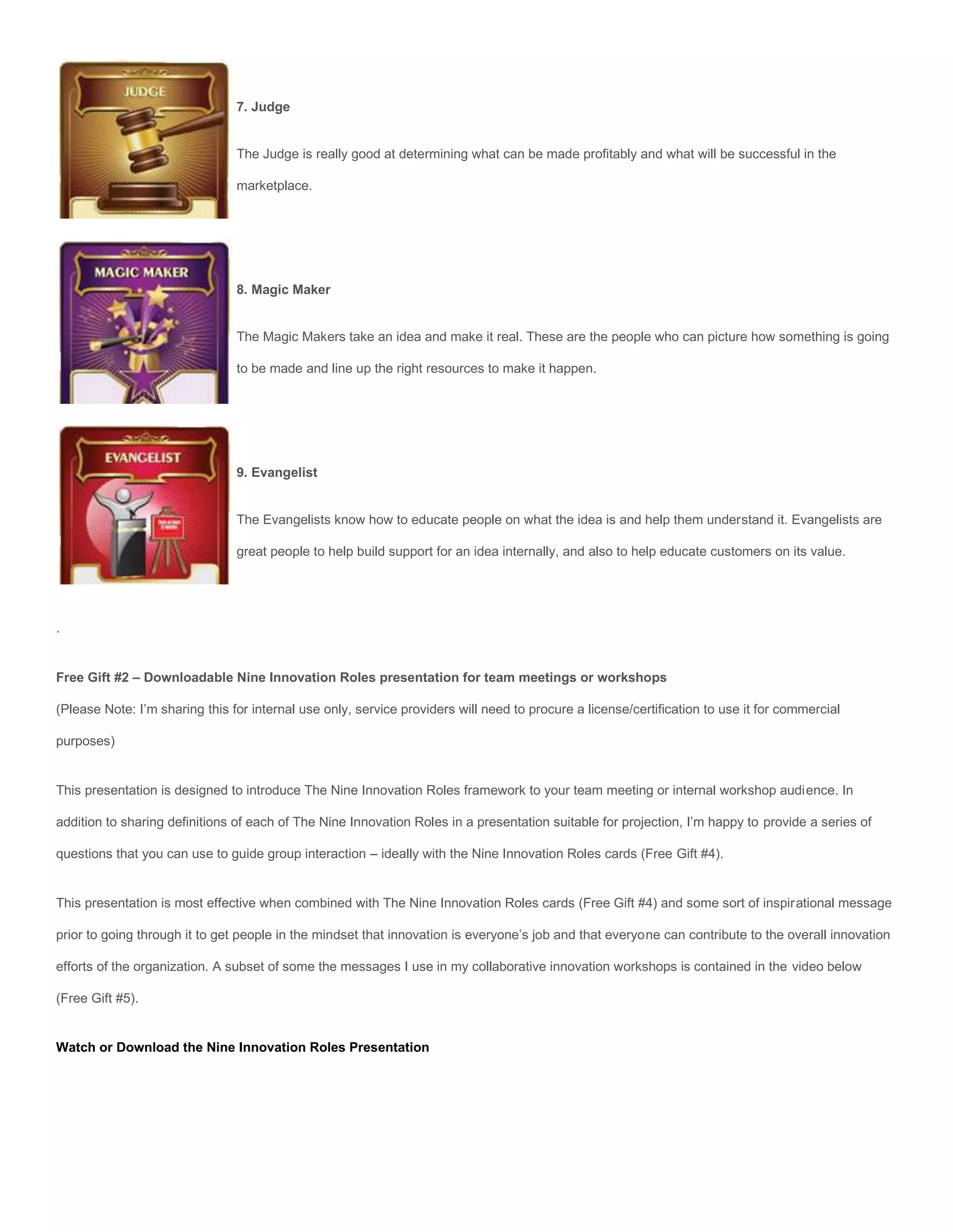 7. Judge


                                The Judge is really good at determining what can be made profitably and what will be successful in the

                                marketplace.




                                8. Magic Maker


                                The Magic Makers take an idea and make it real. These are the people who can picture how something is going

                                to be made and line up the right resources to make it happen.




                                9. Evangelist


                                The Evangelists know how to educate people on what the idea is and help them understand it. Evangelists are

                                great people to help build support for an idea internally, and also to help educate customers on its value.




.


Free Gift #2 – Downloadable Nine Innovation Roles presentation for team meetings or workshops

(Please Note: I’m sharing this for internal use only, service providers will need to procure a license/certification to use it for commercial

purposes)


This presentation is designed to introduce The Nine Innovation Roles framework to your team meeting or internal workshop audience. In

addition to sharing definitions of each of The Nine Innovation Roles in a presentation suitable for projection, I’m happy to provide a series of

questions that you can use to guide group interaction – ideally with the Nine Innovation Roles cards (Free Gift #4).


This presentation is most effective when combined with The Nine Innovation Roles cards (Free Gift #4) and some sort of inspirational message

prior to going through it to get people in the mindset that innovation is everyone’s job and that everyone can contribute to the overall innovation

efforts of the organization. A subset of some the messages I use in my collaborative innovation workshops is contained in the video below

(Free Gift #5).


Watch or Download the Nine Innovation Roles Presentation
 