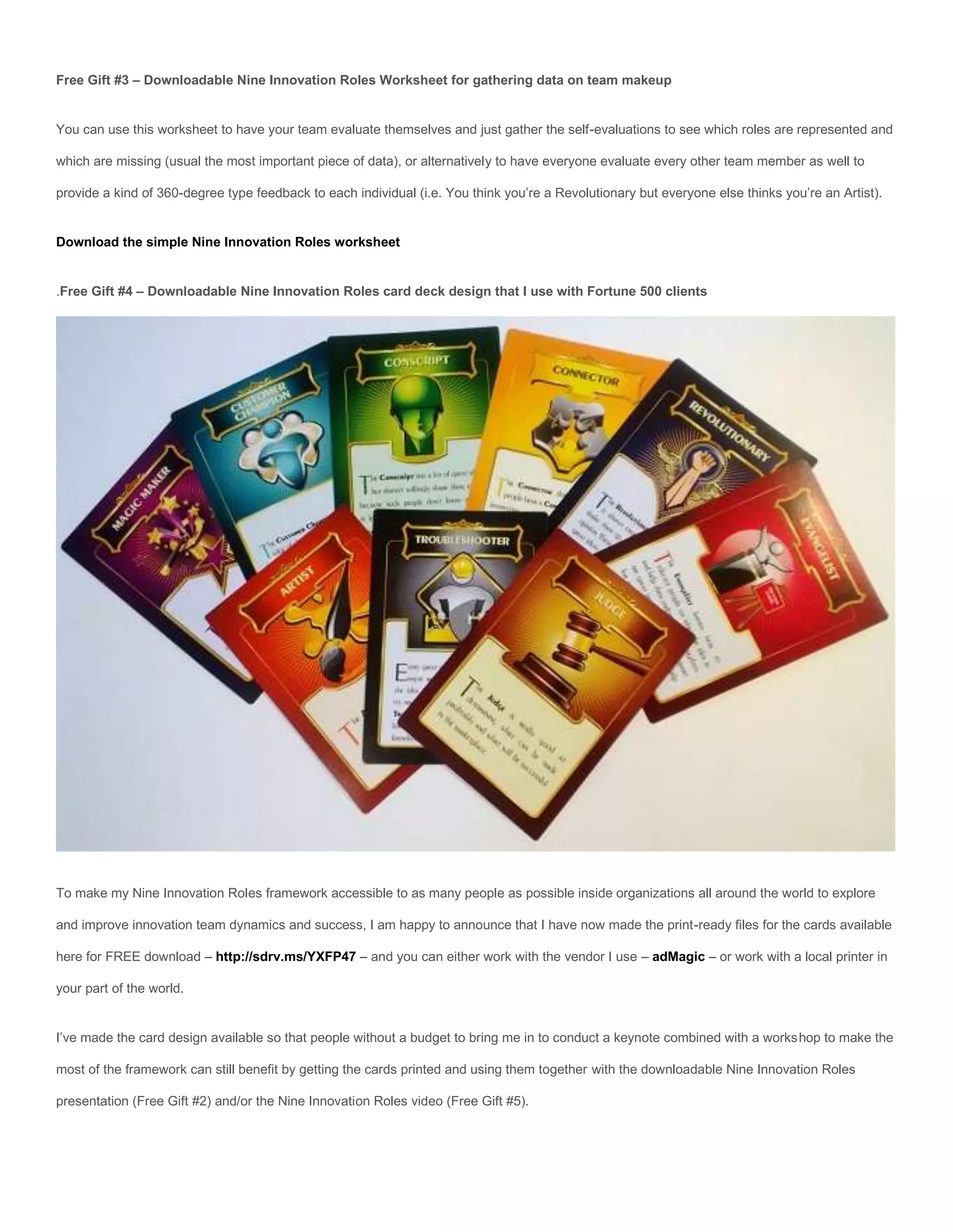 Free Gift #3 – Downloadable Nine Innovation Roles Worksheet for gathering data on team makeup


You can use this worksheet to have your team evaluate themselves and just gather the self-evaluations to see which roles are represented and

which are missing (usual the most important piece of data), or alternatively to have everyone evaluate every other team member as well to

provide a kind of 360-degree type feedback to each individual (i.e. You think you’re a Revolutionary but everyone else thinks you’re an Artist).


Download the simple Nine Innovation Roles worksheet


.Free Gift #4 – Downloadable Nine Innovation Roles card deck design that I use with Fortune 500 clients




To make my Nine Innovation Roles framework accessible to as many people as possible inside organizations all around the world to explore

and improve innovation team dynamics and success, I am happy to announce that I have now made the print-ready files for the cards available

here for FREE download – http://sdrv.ms/YXFP47 – and you can either work with the vendor I use – adMagic – or work with a local printer in

your part of the world.


I’ve made the card design available so that people without a budget to bring me in to conduct a keynote combined with a workshop to make the

most of the framework can still benefit by getting the cards printed and using them together with the downloadable Nine Innovation Roles

presentation (Free Gift #2) and/or the Nine Innovation Roles video (Free Gift #5).
 