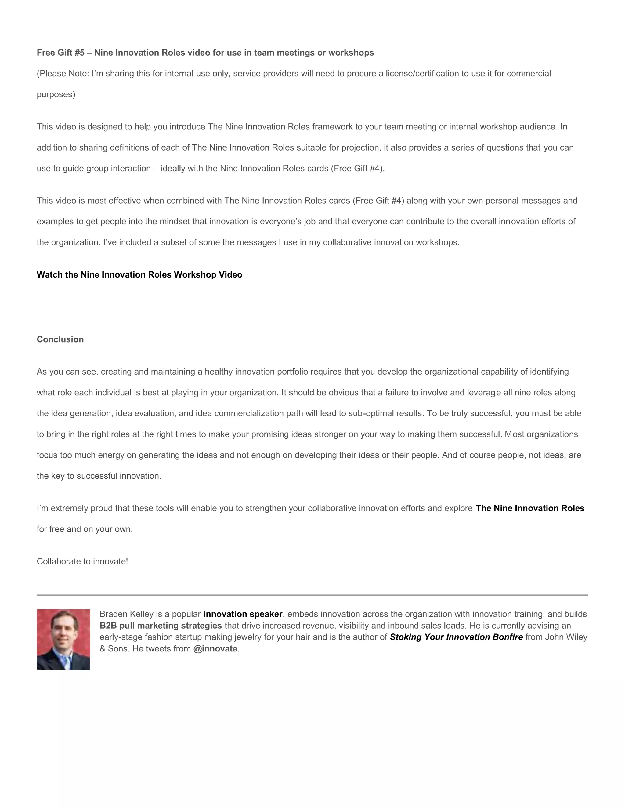 Free Gift #5 – Nine Innovation Roles video for use in team meetings or workshops

(Please Note: I’m sharing this for internal use only, service providers will need to procure a license/certification to use it for commercial

purposes)


This video is designed to help you introduce The Nine Innovation Roles framework to your team meeting or internal workshop audience. In

addition to sharing definitions of each of The Nine Innovation Roles suitable for projection, it also provides a series of questions that you can

use to guide group interaction – ideally with the Nine Innovation Roles cards (Free Gift #4).


This video is most effective when combined with The Nine Innovation Roles cards (Free Gift #4) along with your own personal messages and

examples to get people into the mindset that innovation is everyone’s job and that everyone can contribute to the overall innovation efforts of

the organization. I’ve included a subset of some the messages I use in my collaborative innovation workshops.


Watch the Nine Innovation Roles Workshop Video




Conclusion


As you can see, creating and maintaining a healthy innovation portfolio requires that you develop the organizational capability of identifying

what role each individual is best at playing in your organization. It should be obvious that a failure to involve and leverage all nine roles along

the idea generation, idea evaluation, and idea commercialization path will lead to sub-optimal results. To be truly successful, you must be able

to bring in the right roles at the right times to make your promising ideas stronger on your way to making them successful. Most organizations

focus too much energy on generating the ideas and not enough on developing their ideas or their people. And of course people, not ideas, are

the key to successful innovation.


I’m extremely proud that these tools will enable you to strengthen your collaborative innovation efforts and explore The Nine Innovation Roles

for free and on your own.


Collaborate to innovate!




                 Braden Kelley is a popular innovation speaker, embeds innovation across the organization with innovation training, and builds
                 B2B pull marketing strategies that drive increased revenue, visibility and inbound sales leads. He is currently advising an
                 early-stage fashion startup making jewelry for your hair and is the author of Stoking Your Innovation Bonfire from John Wiley
                 & Sons. He tweets from @innovate.
 