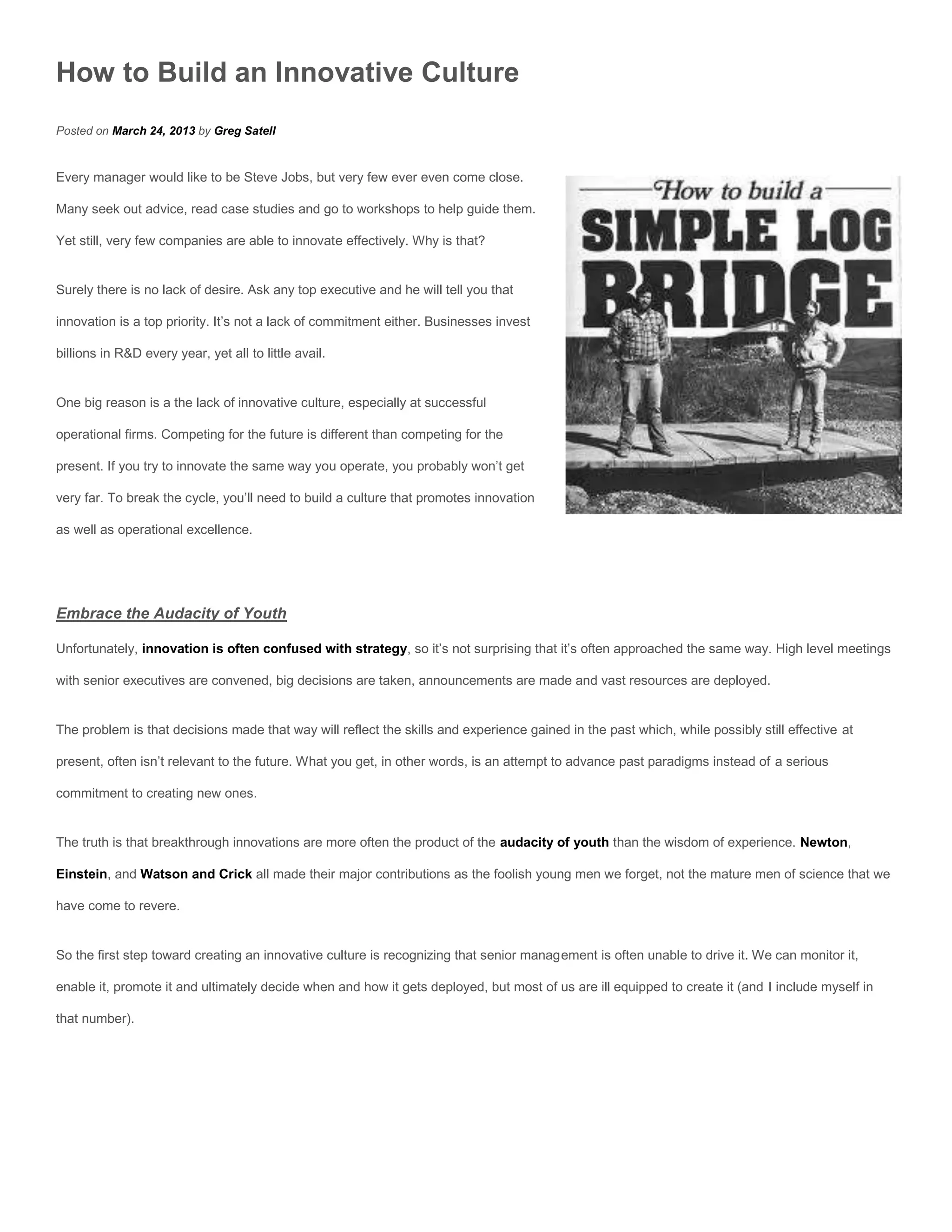 How to Build an Innovative Culture
Posted on March 24, 2013 by Greg Satell


Every manager would like to be Steve Jobs, but very few ever even come close.

Many seek out advice, read case studies and go to workshops to help guide them.

Yet still, very few companies are able to innovate effectively. Why is that?


Surely there is no lack of desire. Ask any top executive and he will tell you that

innovation is a top priority. It’s not a lack of commitment either. Businesses invest

billions in R&D every year, yet all to little avail.


One big reason is a the lack of innovative culture, especially at successful

operational firms. Competing for the future is different than competing for the

present. If you try to innovate the same way you operate, you probably won’t get

very far. To break the cycle, you’ll need to build a culture that promotes innovation

as well as operational excellence.




Embrace the Audacity of Youth

Unfortunately, innovation is often confused with strategy, so it’s not surprising that it’s often approached the same way. High level meetings

with senior executives are convened, big decisions are taken, announcements are made and vast resources are deployed.


The problem is that decisions made that way will reflect the skills and experience gained in the past which, while possibly still effective at

present, often isn’t relevant to the future. What you get, in other words, is an attempt to advance past paradigms instead of a serious

commitment to creating new ones.


The truth is that breakthrough innovations are more often the product of the audacity of youth than the wisdom of experience. Newton,

Einstein, and Watson and Crick all made their major contributions as the foolish young men we forget, not the mature men of science that we

have come to revere.


So the first step toward creating an innovative culture is recognizing that senior management is often unable to drive it. We can monitor it,

enable it, promote it and ultimately decide when and how it gets deployed, but most of us are ill equipped to create it (and I include myself in

that number).
 