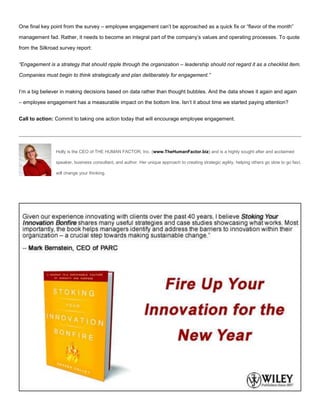 One final key point from the survey – employee engagement can’t be approached as a quick fix or “flavor of the month”
management fad. Rather, it needs to become an integral part of the company’s values and operating processes. To quote
from the Silkroad survey report:
“Engagement is a strategy that should ripple through the organization – leadership should not regard it as a checklist item.
Companies must begin to think strategically and plan deliberately for engagement.”
I’m a big believer in making decisions based on data rather than thought bubbles. And the data shows it again and again
– employee engagement has a measurable impact on the bottom line. Isn’t it about time we started paying attention?
Call to action: Commit to taking one action today that will encourage employee engagement.
Holly is the CEO of THE HUMAN FACTOR, Inc. (www.TheHumanFactor.biz) and is a highly sought after and acclaimed
speaker, business consultant, and author. Her unique approach to creating strategic agility, helping others go slow to go fast,
will change your thinking.
 