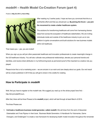 modelH – Health Model Co-Creation Forum (part 4)
Posted on May 28, 2013 by Kevin Riley
After reading my 3 earlier posts, I hope we have you convinced that this is a
worthwhile effort and that you should join us. By joining the forum – you join
the movement to create a better healthcare system.
The solutions for transforming healthcare will come from harnessing diverse
ideas from across the ecosystem of healthcare stakeholders. We are inviting
individuals inside and outside of the healthcare industry to join us on one
platform to ignite conversations and build solutions for new business models
within US healthcare.
That means you – yes, you are invited!
When you sign up you will join other passionate healthcare and innovation professionals to create meaningful change in
the US healthcare industry. You will also cultivate new professional relationships, elevate your personal brands and
identities, and receive direct attribution in my forthcoming book as permanent proof of the important co-creative role you
played.
Please know this is not a marketing scam – we are sincere in our work and care deeply about our goals. Our end result
will be a book published in 2014 that you will get to share in the credits for creating.
How to Participate in modelH
Well, first you have to register on the modelH site. We suggest you read up on the whole project here first -
http://bit.ly/modelHForum.
After that, there will be three Phases to the modelH project, which will last through at least March of 2014.
The three Phases are:
1. CoCreate a healthcare business model generator, called modelH. We will draw from the work of Alexander
Osterwalder and Yves Pigneur in their book, “Business Model Generation: A Handbook For Visionaries, Game
Changers, and Challengers” to create a new framework for developing health model innovation throughout the remainder
 