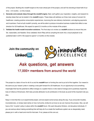 of the project. Building the modelH engine is the most critical part of the project, and we’ll be devoting at least half of our
time – 4-5 months – on this module.
2. Generate and evaluate ideas through the modelH engine. Next, we’ll gather your inspiration, insights, and research to
develop ideas that can be tested in the modelH engine. These ideas will address our three main areas of concern for
healthcare: creating positive consumption experiences, improving the care delivery mechanism, and aligning payments
and incentives. If we’ve built modelH correctly, we will be able to produce innovative business models that reflect a new
direction for US healthcare. We expect to spend 2-3 months on this module of the project.
3. Validate the health model innovation solutions. The final step is to review our modelH solutions to ensure they are
fair, reasonable, and feasible. Once validated, Kevin Riley will be compiling the work into a visual playbook to be
published later in 2014. We expect to spend 1-2 months on this module.
This project is a labor of love for all of us and the modelH team is fronting the cost to put all of this together. Our reward is
the same as your reward: pride in creating a new path forward for US healthcare. It’s an opportunity to do something
meaningful that has the potential to effect change on a system that is in dire need of change and to positively impact the
lives of millions of Americans. We’ll also provide attribution to all contributors in the book as proof of the important role you
play.
Keep in mind that this is an experimental project, and we expect some bumps along the way. If you encounter troubles,
inconsistencies, or simply need clarity on how it all works, kindly let us know so we can improve the process. Also, we will
have a firm “no jerks” policy in place within the modelH forum. We want disruptive thinkers, not disruptive individuals. If
you are serious about making something that will help all of us create the healthcare system we so desperately need,
please join in with a heart and mind for that task. If not, please sit this one out.
 