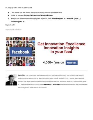 So, step up to the plate an get involved.
 Click here to join (the big red button on the side!) - http://bit.ly/modelHForum
 Follow us online at: https://twitter.com/ModelHForum
 And you can read more about this project in my linked posts: modelH (part 1) | modelH (part 2) |
modelH (part 3) |
to your health!
image credti: fs-ireland.com
Kevin Riley is an entrepreneur, healthcare executive, and business model innovator who works with start-ups and
legacy companies alike, across the healthcare industry. Kevin founded and was CEO of a national health care retail
company, has played leadership roles for national retail health start-ups, and served as the first Chief Innovation Officer
of a major insurance plan. In 2006 he started Kevin Riley & Associates Health Model Innovation to help companies with
the convergence of health care and the consumer.
 