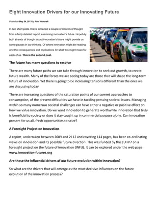 Eight Innovation Drivers for our Innovating Future
Posted on May 24, 2013 by Paul Hobcraft
In two short posts I have extracted a couple of strands of thought
from a fairly detailed report, examining innovation’s future. Hopefully
both strands of thought about innovation’s future might provide us
some pauses in our thinking. Of where innovation might be heading
and the consequences and implications for what this might mean for
each of us. This is the second post.
The future has many questions to resolve
There are many future paths we can take through innovation to seek out growth, to create
future wealth. Many of the forces we are seeing today are those that will shape the long-term
future of innovation. Yet there is going to be increasing tensions different than the ones we
are discussing today
There are increasing questions of the saturation points of our current approaches to
consumption, of the present difficulties we have in tackling pressing societal issues. Managing
within so many numerous societal challenges can have either a negative or positive effect on
how we value innovation. Do we want innovation to generate worthwhile innovation that truly
is beneficial to society or does it stay caught up in commercial purpose alone. Can innovation
present for us all, fresh opportunities to seize?
A Foresight Project on Innovation
A report, undertaken between 2009 and 2112 and covering 144 pages, has been co-ordinating
views on innovation and its possible future direction. This was funded by the EU FP7 on a
foresight project on the future of innovation (INFU). It can be explored under the web page
www.innovation-futures.org
Are these the influential drivers of our future evolution within innovation?
So what are the drivers that will emerge as the most decisive influences on the future
evolution of the innovation process?
 