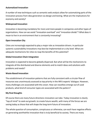 Automatized Innovation
A number of new techniques such as semantic web analysis allow for automatizing parts of the
innovation process from idea generation via design and testing. What are the implications for
economy and society?
Widespread Innovation
Innovation is becoming mandatory for more and more people in companies and other types of
organisations. How can we avoid “innovation overload” and “innovation divide”? What does it
mean to live in an environment that is constantly innovating?
Open Innovation City
Cities are increasingly expected to play a major role as innovation drivers. In particular
systemic sustainability innovations may best be implemented on a city level. What are
adequate mechanisms for cities to reap the benefits of this potential?
Global Innovation Chain Integration
Innovation is expected to become globally dispersed. But what will be the mechanisms to
integrate all the distributed and diverse elements and to match ideas and solutions with
problems and needs?
Waste-Based Innovation
The establishment of innovation patterns that are fully consistent with a circular flow of
resources was unanimously assessed as top priority in the INFU experts’ dialogue. However,
many challenges are associated with this vision. How can novelties emerge out of used
products, what kind of consumer types are associated with the pattern?
My final thoughts
Of course there are many future directions innovation can take. Today innovation is clearly
“top of mind” to seek out growth, to create future wealth, with many of the forces we are
seeing today as those that will shape the long-term future of innovation.
The whole question of consumption, conspicuous or otherwise, can each have negative effects
on generating worthwhile innovation that is truly beneficial to society. There are many
 