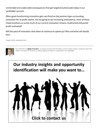 unintended and undesirable consequences that get largely brushed aside today in our
‘profitable’ pursuits.
Often good transforming innovation gets sacrificed on the positive hype surrounding
innovation for its profit motive. Are we going to see increasing ambivalence, more of these
mixed emotions as surely much of our current innovation remains misdirected and purely
profit motivated?
Will the pace of innovation slow down or continue to speed up? Who and what will decide
this?
image credit: autoweek.com
Paul Hobcraft runs Agility Innovation, an advisory business that stimulates sound innovation practice, researches topics that
relate to innovation for the future, as well as aligning innovation to organizations core capabilities.
 