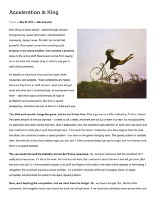 Acceleration Is King
Posted on May 25, 2013 by Mike Shipulski
Everything is about speed – speed through process
reengineering, waste elimination, standardization,
modularity, design reuse. All valid, but not all that
powerful. Real speed comes from avoiding rapid
progress in the wrong direction, from avoiding a blistering
pace on the wrong stuff. Real speed comes from saying
no to the work that creates drag in order to say yes to
work that accelerates.
It’s healthy to have time limits and due dates, finite
resources, and budgets. These constraints are helpful
because they force a cutoff decision: what work will get
done and what won’t. And thankfully, all businesses have
them – take them away and eliminate all hope of
profitability and sustainability. But from a speed
perspective, sometime we look at them in a backward way.
Yes, that work would change the game, but we don’t have time. That argument is a little misleading. Truth is, there’s
the same amount of time as last year – a week is still a week, and there are still 52 of them in a year. It’s not about time;
it’s about the work done during that time. With a backwards view, the constraint calls attention to work won’t get done, but
the constraint is really about work that will get done. If the work that doesn’t make the cut is less magical than the work
that does, the constraint creates a speed problem – too slow on the game-changing work. The speed problem is realized
when the new kid on the block makes magic and you don’t. If the constraint helps say yes to magic and no to lesser work,
there’s no speed problem.
Yes, we could reinvent the industry, but we don’t have resources. No, we have resources. But the constraint isn’t
really about resources, it’s about the work. And not any old work, the constraint is about the work that will get done. (Not
the work that won’t.) If the constraint causes us to stuff our fingers in the holes in the dyke at the expense of eliminating it
altogether, the constraint caused a speed problem. It’s a problem because while we’re plugging holes, an eager
competitor will dismantle the need for the dyke. Speed problem.
Sure, we’d leapfrog the competition, but we don’t have the budget. No, we have a budget. But, like the other
constraints, the budgetary one is also about the work that will get done. If the constraint prioritizes same-as-last-time over
 