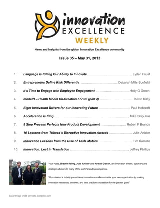 Issue 35 – May 31, 2013
1. Language is Killing Our Ability to Innovate ................................................... Lyden Foust
2. Entrepreneurs Define Risk Differently …….………….………….... Deborah Mills-Scofield
3. It’s Time to Engage with Employee Engagement ……..........………..…… Holly G Green
4. modelH – Health Model Co-Creation Forum (part 4)……………..……...…...... Kevin Riley
5. Eight Innovation Drivers for our Innovating Future .…………...…...……… Paul Hobcraft
6. Acceleration is King …………….……..…………………..…….…………..…. Mike Shipulski
7. 8 Step Process Perfects New Product Development ………………...…. Robert F Brands
8. 10 Lessons from Tribeca’s Disruptive Innovation Awards …………...…….. Julie Anixter
9. Innovation Lessons from the Rise of Tesla Motors ………………….…...….. Tim Kastelle
10. Innovation: Lost in Translation ………………………………..…...…..…..…. Jeffrey Phillips
Your hosts, Braden Kelley, Julie Anixter and Rowan Gibson, are innovation writers, speakers and
strategic advisors to many of the world’s leading companies.
“Our mission is to help you achieve innovation excellence inside your own organization by making
innovation resources, answers, and best practices accessible for the greater good.”
Cover Image credit: johntalks.wordpress.com
 