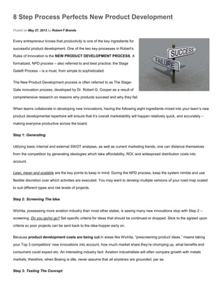 8 Step Process Perfects New Product Development
Posted on May 27, 2013 by Robert F Brands
Every entrepreneur knows that productivity is one of the key ingredients for
successful product development. One of the two key processes in Robert’s
Rules of Innovation is the NEW PRODUCT DEVELOPMENT PROCESS. A
formalized, NPD process – also referred to and best practice: the Stage
Gate® Process – is a must, from simple to sophisticated.
The New Product Development process is often referred to as The Stage-
Gate innovation process, developed by Dr. Robert G. Cooper as a result of
comprehensive research on reasons why products succeed and why they fail.
When teams collaborate in developing new innovations, having the following eight ingredients mixed into your team’s new
product developmental repertoire will ensure that it’s overall marketability will happen relatively quick, and accurately –
making everyone productive across the board.
Step 1: Generating
Utilizing basic internal and external SWOT analyses, as well as current marketing trends, one can distance themselves
from the competition by generating ideologies which take affordability, ROI, and widespread distribution costs into
account.
Lean, mean and scalable are the key points to keep in mind. During the NPD process, keep the system nimble and use
flexible discretion over which activities are executed. You may want to develop multiple versions of your road map scaled
to suit different types and risk levels of projects.
Step 2: Screening The Idea
Wichita, possessing more aviation industry than most other states, is seeing many new innovations stop with Step 2 –
screening. Do you go/no go? Set specific criteria for ideas that should be continued or dropped. Stick to the agreed upon
criteria so poor projects can be sent back to the idea-hopper early on.
Because product development costs are being cut in areas like Wichita, “prescreening product ideas,” means taking
your Top 3 competitors’ new innovations into account, how much market share they’re chomping up, what benefits end
consumers could expect etc. An interesting industry fact: Aviation industrialists will often compare growth with metals
markets; therefore, when Boeing is idle, never assume that all airplanes are grounded, per se.
Step 3: Testing The Concept
 